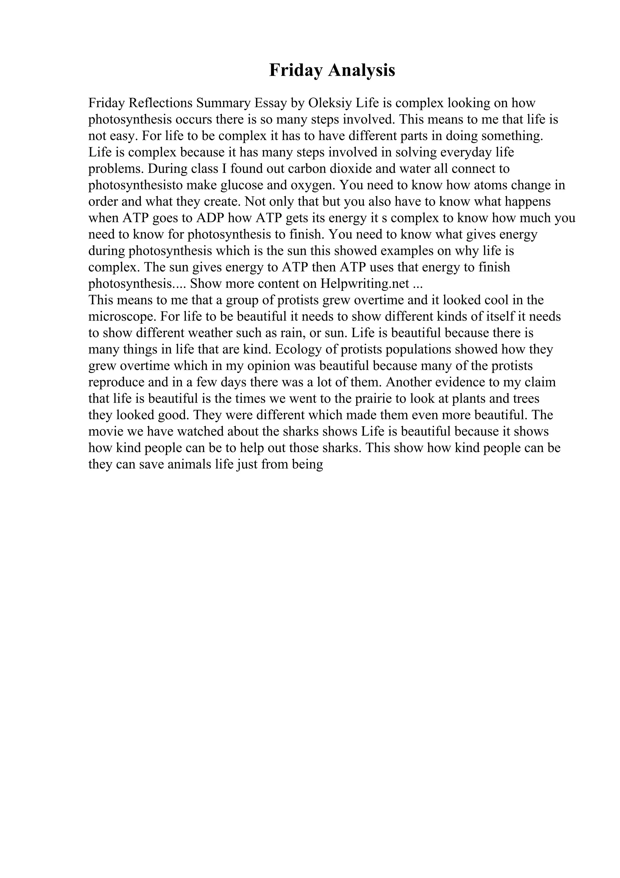 Friday Analysis
Friday Reflections Summary Essay by Oleksiy Life is complex looking on how
photosynthesis occurs there is so many steps involved. This means to me that life is
not easy. For life to be complex it has to have different parts in doing something.
Life is complex because it has many steps involved in solving everyday life
problems. During class I found out carbon dioxide and water all connect to
photosynthesisto make glucose and oxygen. You need to know how atoms change in
order and what they create. Not only that but you also have to know what happens
when ATP goes to ADP how ATP gets its energy it s complex to know how much you
need to know for photosynthesis to finish. You need to know what gives energy
during photosynthesis which is the sun this showed examples on why life is
complex. The sun gives energy to ATP then ATP uses that energy to finish
photosynthesis.... Show more content on Helpwriting.net ...
This means to me that a group of protists grew overtime and it looked cool in the
microscope. For life to be beautiful it needs to show different kinds of itself it needs
to show different weather such as rain, or sun. Life is beautiful because there is
many things in life that are kind. Ecology of protists populations showed how they
grew overtime which in my opinion was beautiful because many of the protists
reproduce and in a few days there was a lot of them. Another evidence to my claim
that life is beautiful is the times we went to the prairie to look at plants and trees
they looked good. They were different which made them even more beautiful. The
movie we have watched about the sharks shows Life is beautiful because it shows
how kind people can be to help out those sharks. This show how kind people can be
they can save animals life just from being
 