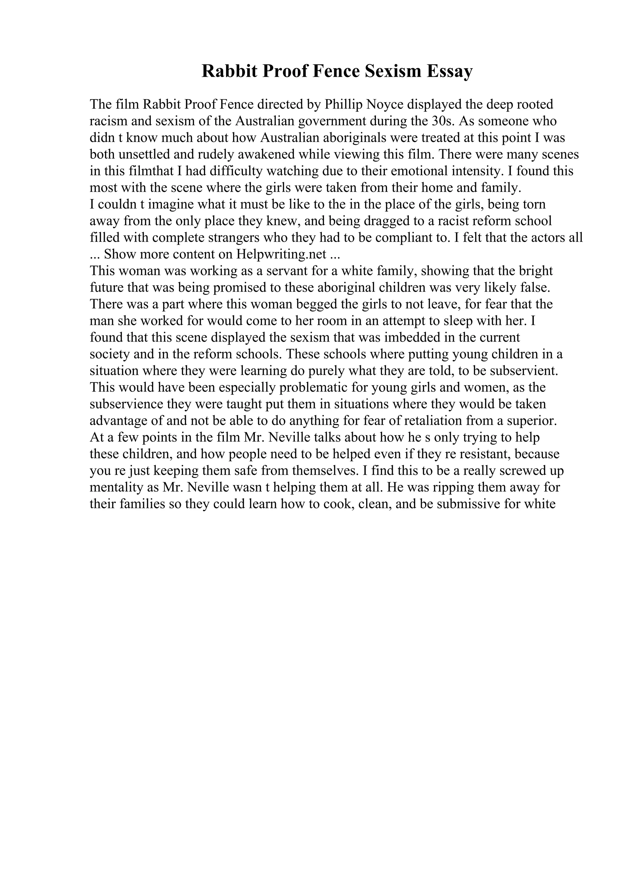 Rabbit Proof Fence Sexism Essay
The film Rabbit Proof Fence directed by Phillip Noyce displayed the deep rooted
racism and sexism of the Australian government during the 30s. As someone who
didn t know much about how Australian aboriginals were treated at this point I was
both unsettled and rudely awakened while viewing this film. There were many scenes
in this filmthat I had difficulty watching due to their emotional intensity. I found this
most with the scene where the girls were taken from their home and family.
I couldn t imagine what it must be like to the in the place of the girls, being torn
away from the only place they knew, and being dragged to a racist reform school
filled with complete strangers who they had to be compliant to. I felt that the actors all
... Show more content on Helpwriting.net ...
This woman was working as a servant for a white family, showing that the bright
future that was being promised to these aboriginal children was very likely false.
There was a part where this woman begged the girls to not leave, for fear that the
man she worked for would come to her room in an attempt to sleep with her. I
found that this scene displayed the sexism that was imbedded in the current
society and in the reform schools. These schools where putting young children in a
situation where they were learning do purely what they are told, to be subservient.
This would have been especially problematic for young girls and women, as the
subservience they were taught put them in situations where they would be taken
advantage of and not be able to do anything for fear of retaliation from a superior.
At a few points in the film Mr. Neville talks about how he s only trying to help
these children, and how people need to be helped even if they re resistant, because
you re just keeping them safe from themselves. I find this to be a really screwed up
mentality as Mr. Neville wasn t helping them at all. He was ripping them away for
their families so they could learn how to cook, clean, and be submissive for white
 