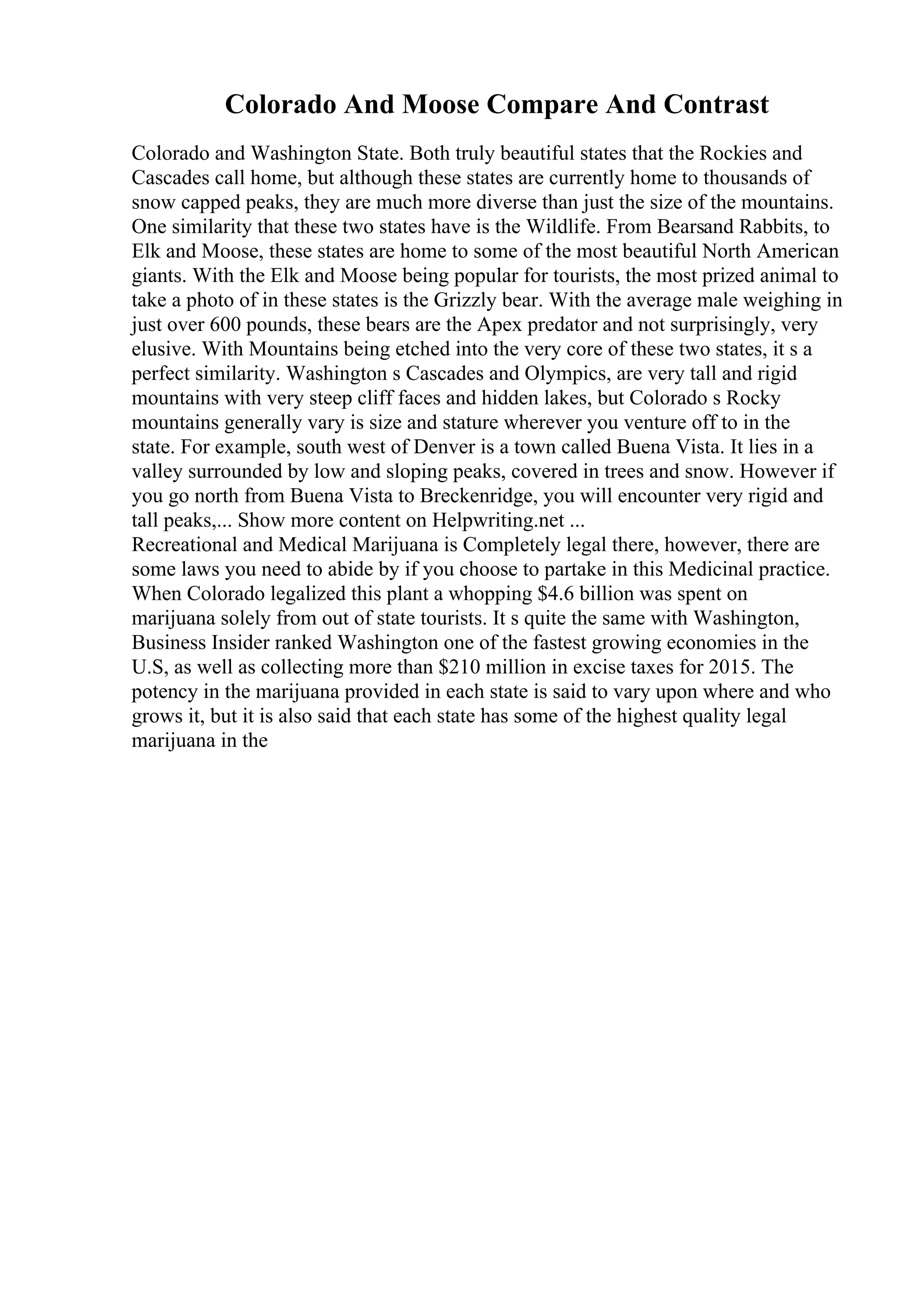 Colorado And Moose Compare And Contrast
Colorado and Washington State. Both truly beautiful states that the Rockies and
Cascades call home, but although these states are currently home to thousands of
snow capped peaks, they are much more diverse than just the size of the mountains.
One similarity that these two states have is the Wildlife. From Bearsand Rabbits, to
Elk and Moose, these states are home to some of the most beautiful North American
giants. With the Elk and Moose being popular for tourists, the most prized animal to
take a photo of in these states is the Grizzly bear. With the average male weighing in
just over 600 pounds, these bears are the Apex predator and not surprisingly, very
elusive. With Mountains being etched into the very core of these two states, it s a
perfect similarity. Washington s Cascades and Olympics, are very tall and rigid
mountains with very steep cliff faces and hidden lakes, but Colorado s Rocky
mountains generally vary is size and stature wherever you venture off to in the
state. For example, south west of Denver is a town called Buena Vista. It lies in a
valley surrounded by low and sloping peaks, covered in trees and snow. However if
you go north from Buena Vista to Breckenridge, you will encounter very rigid and
tall peaks,... Show more content on Helpwriting.net ...
Recreational and Medical Marijuana is Completely legal there, however, there are
some laws you need to abide by if you choose to partake in this Medicinal practice.
When Colorado legalized this plant a whopping $4.6 billion was spent on
marijuana solely from out of state tourists. It s quite the same with Washington,
Business Insider ranked Washington one of the fastest growing economies in the
U.S, as well as collecting more than $210 million in excise taxes for 2015. The
potency in the marijuana provided in each state is said to vary upon where and who
grows it, but it is also said that each state has some of the highest quality legal
marijuana in the
 
