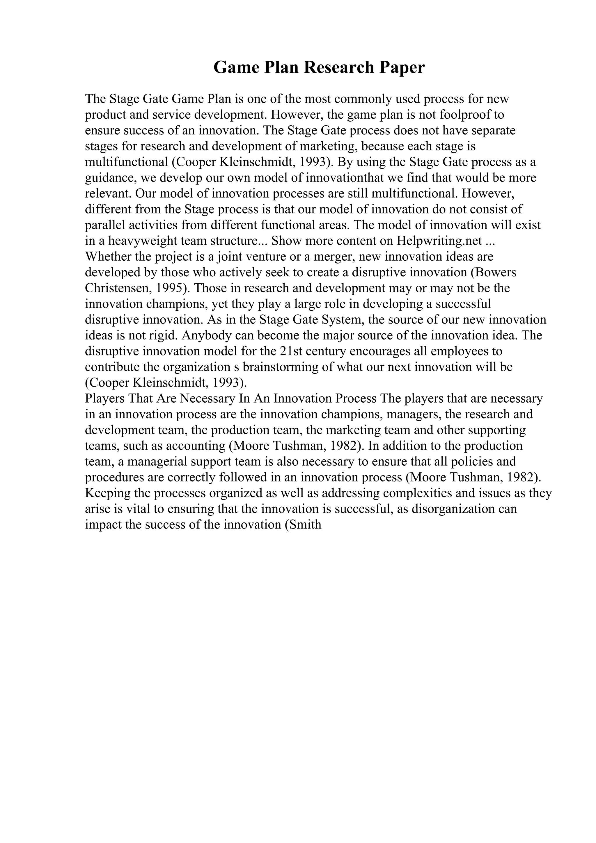 Game Plan Research Paper
The Stage Gate Game Plan is one of the most commonly used process for new
product and service development. However, the game plan is not foolproof to
ensure success of an innovation. The Stage Gate process does not have separate
stages for research and development of marketing, because each stage is
multifunctional (Cooper Kleinschmidt, 1993). By using the Stage Gate process as a
guidance, we develop our own model of innovationthat we find that would be more
relevant. Our model of innovation processes are still multifunctional. However,
different from the Stage process is that our model of innovation do not consist of
parallel activities from different functional areas. The model of innovation will exist
in a heavyweight team structure... Show more content on Helpwriting.net ...
Whether the project is a joint venture or a merger, new innovation ideas are
developed by those who actively seek to create a disruptive innovation (Bowers
Christensen, 1995). Those in research and development may or may not be the
innovation champions, yet they play a large role in developing a successful
disruptive innovation. As in the Stage Gate System, the source of our new innovation
ideas is not rigid. Anybody can become the major source of the innovation idea. The
disruptive innovation model for the 21st century encourages all employees to
contribute the organization s brainstorming of what our next innovation will be
(Cooper Kleinschmidt, 1993).
Players That Are Necessary In An Innovation Process The players that are necessary
in an innovation process are the innovation champions, managers, the research and
development team, the production team, the marketing team and other supporting
teams, such as accounting (Moore Tushman, 1982). In addition to the production
team, a managerial support team is also necessary to ensure that all policies and
procedures are correctly followed in an innovation process (Moore Tushman, 1982).
Keeping the processes organized as well as addressing complexities and issues as they
arise is vital to ensuring that the innovation is successful, as disorganization can
impact the success of the innovation (Smith
 