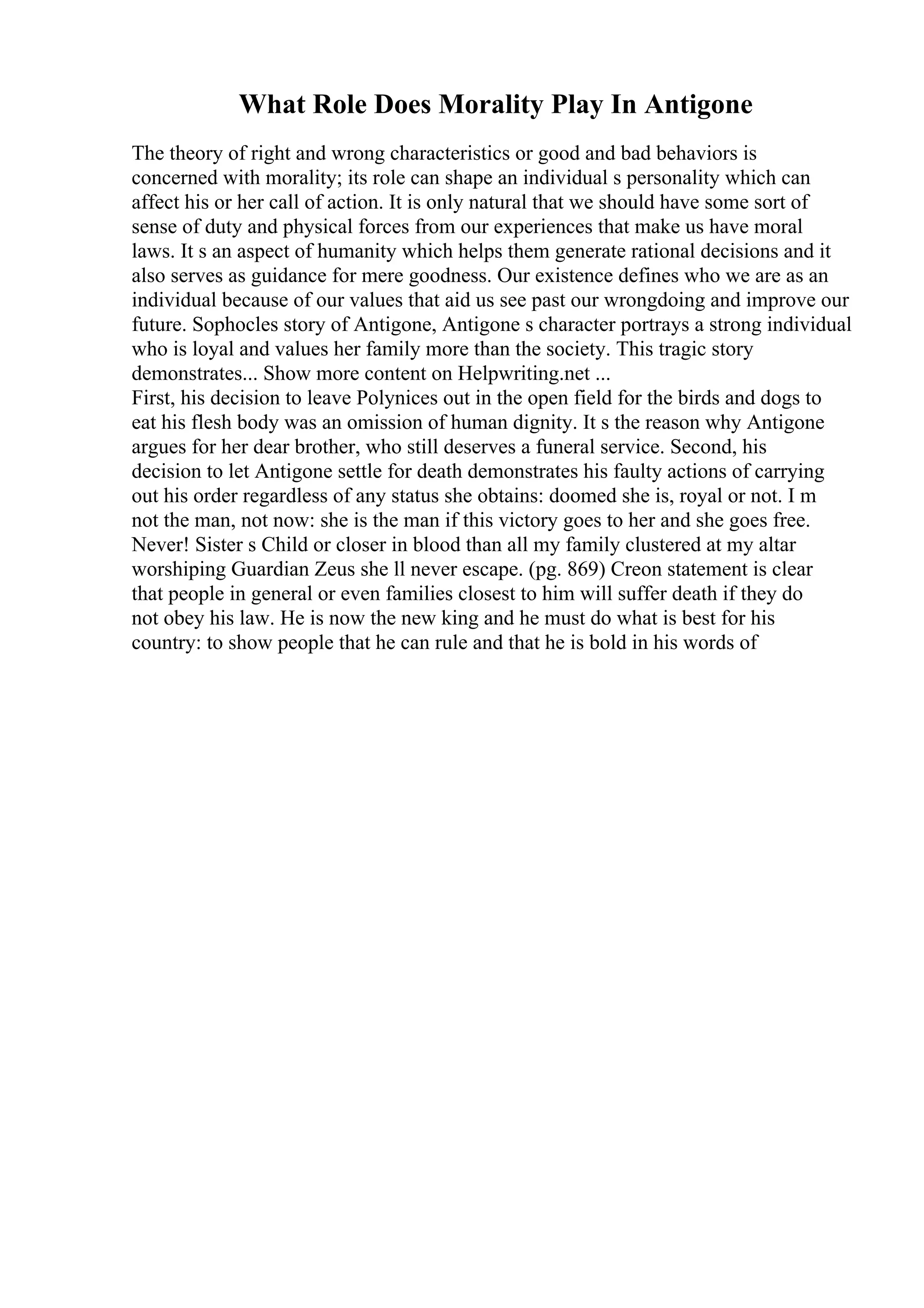 What Role Does Morality Play In Antigone
The theory of right and wrong characteristics or good and bad behaviors is
concerned with morality; its role can shape an individual s personality which can
affect his or her call of action. It is only natural that we should have some sort of
sense of duty and physical forces from our experiences that make us have moral
laws. It s an aspect of humanity which helps them generate rational decisions and it
also serves as guidance for mere goodness. Our existence defines who we are as an
individual because of our values that aid us see past our wrongdoing and improve our
future. Sophocles story of Antigone, Antigone s character portrays a strong individual
who is loyal and values her family more than the society. This tragic story
demonstrates... Show more content on Helpwriting.net ...
First, his decision to leave Polynices out in the open field for the birds and dogs to
eat his flesh body was an omission of human dignity. It s the reason why Antigone
argues for her dear brother, who still deserves a funeral service. Second, his
decision to let Antigone settle for death demonstrates his faulty actions of carrying
out his order regardless of any status she obtains: doomed she is, royal or not. I m
not the man, not now: she is the man if this victory goes to her and she goes free.
Never! Sister s Child or closer in blood than all my family clustered at my altar
worshiping Guardian Zeus she ll never escape. (pg. 869) Creon statement is clear
that people in general or even families closest to him will suffer death if they do
not obey his law. He is now the new king and he must do what is best for his
country: to show people that he can rule and that he is bold in his words of
 