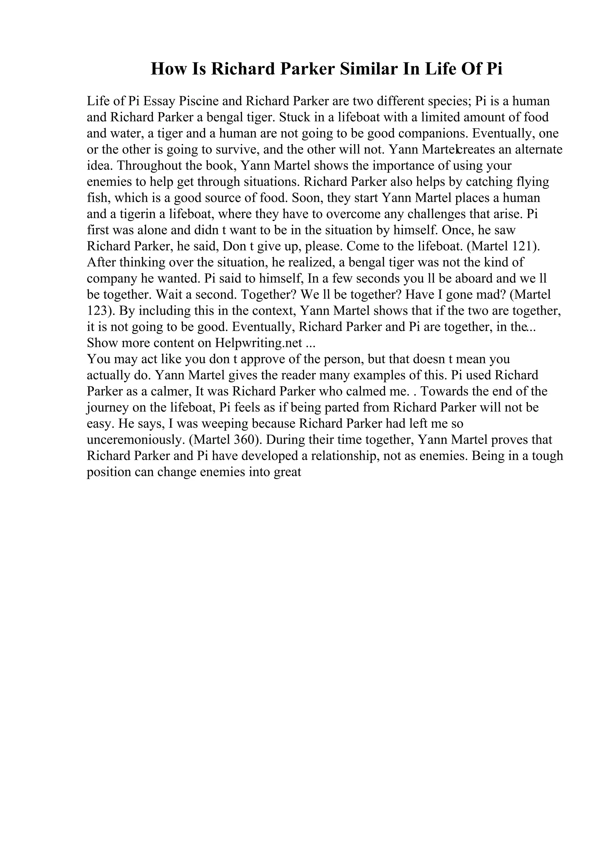 How Is Richard Parker Similar In Life Of Pi
Life of Pi Essay Piscine and Richard Parker are two different species; Pi is a human
and Richard Parker a bengal tiger. Stuck in a lifeboat with a limited amount of food
and water, a tiger and a human are not going to be good companions. Eventually, one
or the other is going to survive, and the other will not. Yann Martelcreates an alternate
idea. Throughout the book, Yann Martel shows the importance of using your
enemies to help get through situations. Richard Parker also helps by catching flying
fish, which is a good source of food. Soon, they start Yann Martel places a human
and a tigerin a lifeboat, where they have to overcome any challenges that arise. Pi
first was alone and didn t want to be in the situation by himself. Once, he saw
Richard Parker, he said, Don t give up, please. Come to the lifeboat. (Martel 121).
After thinking over the situation, he realized, a bengal tiger was not the kind of
company he wanted. Pi said to himself, In a few seconds you ll be aboard and we ll
be together. Wait a second. Together? We ll be together? Have I gone mad? (Martel
123). By including this in the context, Yann Martel shows that if the two are together,
it is not going to be good. Eventually, Richard Parker and Pi are together, in the...
Show more content on Helpwriting.net ...
You may act like you don t approve of the person, but that doesn t mean you
actually do. Yann Martel gives the reader many examples of this. Pi used Richard
Parker as a calmer, It was Richard Parker who calmed me. . Towards the end of the
journey on the lifeboat, Pi feels as if being parted from Richard Parker will not be
easy. He says, I was weeping because Richard Parker had left me so
unceremoniously. (Martel 360). During their time together, Yann Martel proves that
Richard Parker and Pi have developed a relationship, not as enemies. Being in a tough
position can change enemies into great
 