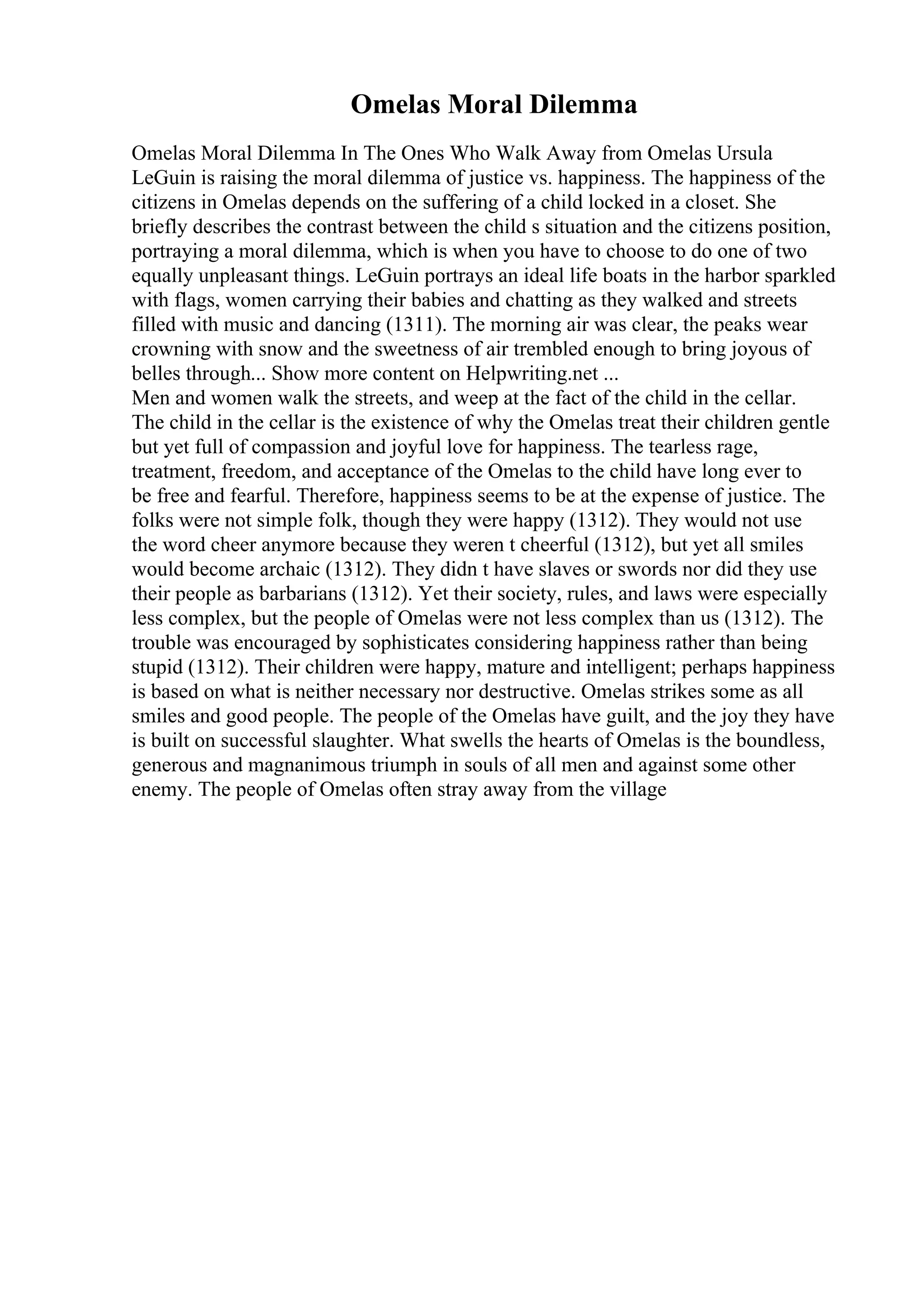 Omelas Moral Dilemma
Omelas Moral Dilemma In The Ones Who Walk Away from Omelas Ursula
LeGuin is raising the moral dilemma of justice vs. happiness. The happiness of the
citizens in Omelas depends on the suffering of a child locked in a closet. She
briefly describes the contrast between the child s situation and the citizens position,
portraying a moral dilemma, which is when you have to choose to do one of two
equally unpleasant things. LeGuin portrays an ideal life boats in the harbor sparkled
with flags, women carrying their babies and chatting as they walked and streets
filled with music and dancing (1311). The morning air was clear, the peaks wear
crowning with snow and the sweetness of air trembled enough to bring joyous of
belles through... Show more content on Helpwriting.net ...
Men and women walk the streets, and weep at the fact of the child in the cellar.
The child in the cellar is the existence of why the Omelas treat their children gentle
but yet full of compassion and joyful love for happiness. The tearless rage,
treatment, freedom, and acceptance of the Omelas to the child have long ever to
be free and fearful. Therefore, happiness seems to be at the expense of justice. The
folks were not simple folk, though they were happy (1312). They would not use
the word cheer anymore because they weren t cheerful (1312), but yet all smiles
would become archaic (1312). They didn t have slaves or swords nor did they use
their people as barbarians (1312). Yet their society, rules, and laws were especially
less complex, but the people of Omelas were not less complex than us (1312). The
trouble was encouraged by sophisticates considering happiness rather than being
stupid (1312). Their children were happy, mature and intelligent; perhaps happiness
is based on what is neither necessary nor destructive. Omelas strikes some as all
smiles and good people. The people of the Omelas have guilt, and the joy they have
is built on successful slaughter. What swells the hearts of Omelas is the boundless,
generous and magnanimous triumph in souls of all men and against some other
enemy. The people of Omelas often stray away from the village
 