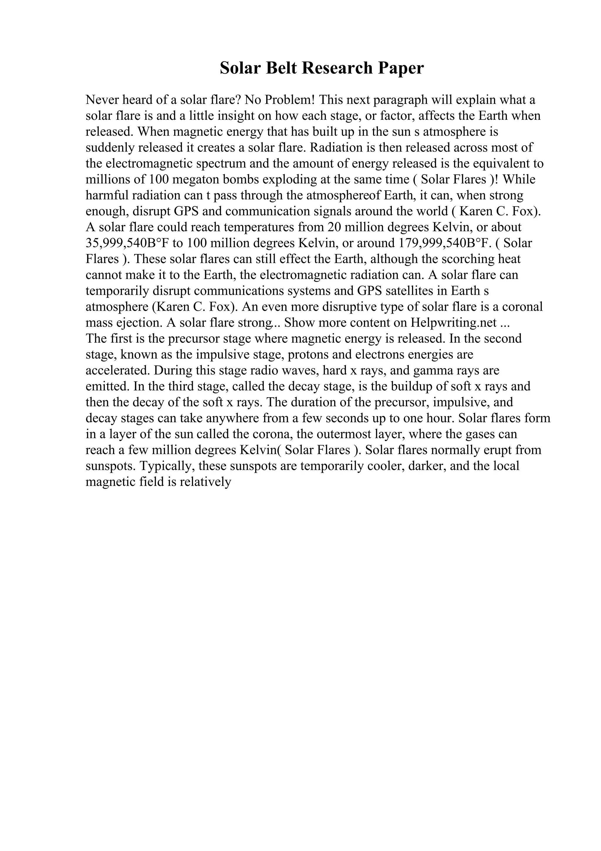 Solar Belt Research Paper
Never heard of a solar flare? No Problem! This next paragraph will explain what a
solar flare is and a little insight on how each stage, or factor, affects the Earth when
released. When magnetic energy that has built up in the sun s atmosphere is
suddenly released it creates a solar flare. Radiation is then released across most of
the electromagnetic spectrum and the amount of energy released is the equivalent to
millions of 100 megaton bombs exploding at the same time ( Solar Flares )! While
harmful radiation can t pass through the atmosphereof Earth, it can, when strong
enough, disrupt GPS and communication signals around the world ( Karen C. Fox).
A solar flare could reach temperatures from 20 million degrees Kelvin, or about
35,999,540В°F to 100 million degrees Kelvin, or around 179,999,540В°F. ( Solar
Flares ). These solar flares can still effect the Earth, although the scorching heat
cannot make it to the Earth, the electromagnetic radiation can. A solar flare can
temporarily disrupt communications systems and GPS satellites in Earth s
atmosphere (Karen C. Fox). An even more disruptive type of solar flare is a coronal
mass ejection. A solar flare strong... Show more content on Helpwriting.net ...
The first is the precursor stage where magnetic energy is released. In the second
stage, known as the impulsive stage, protons and electrons energies are
accelerated. During this stage radio waves, hard x rays, and gamma rays are
emitted. In the third stage, called the decay stage, is the buildup of soft x rays and
then the decay of the soft x rays. The duration of the precursor, impulsive, and
decay stages can take anywhere from a few seconds up to one hour. Solar flares form
in a layer of the sun called the corona, the outermost layer, where the gases can
reach a few million degrees Kelvin( Solar Flares ). Solar flares normally erupt from
sunspots. Typically, these sunspots are temporarily cooler, darker, and the local
magnetic field is relatively
 