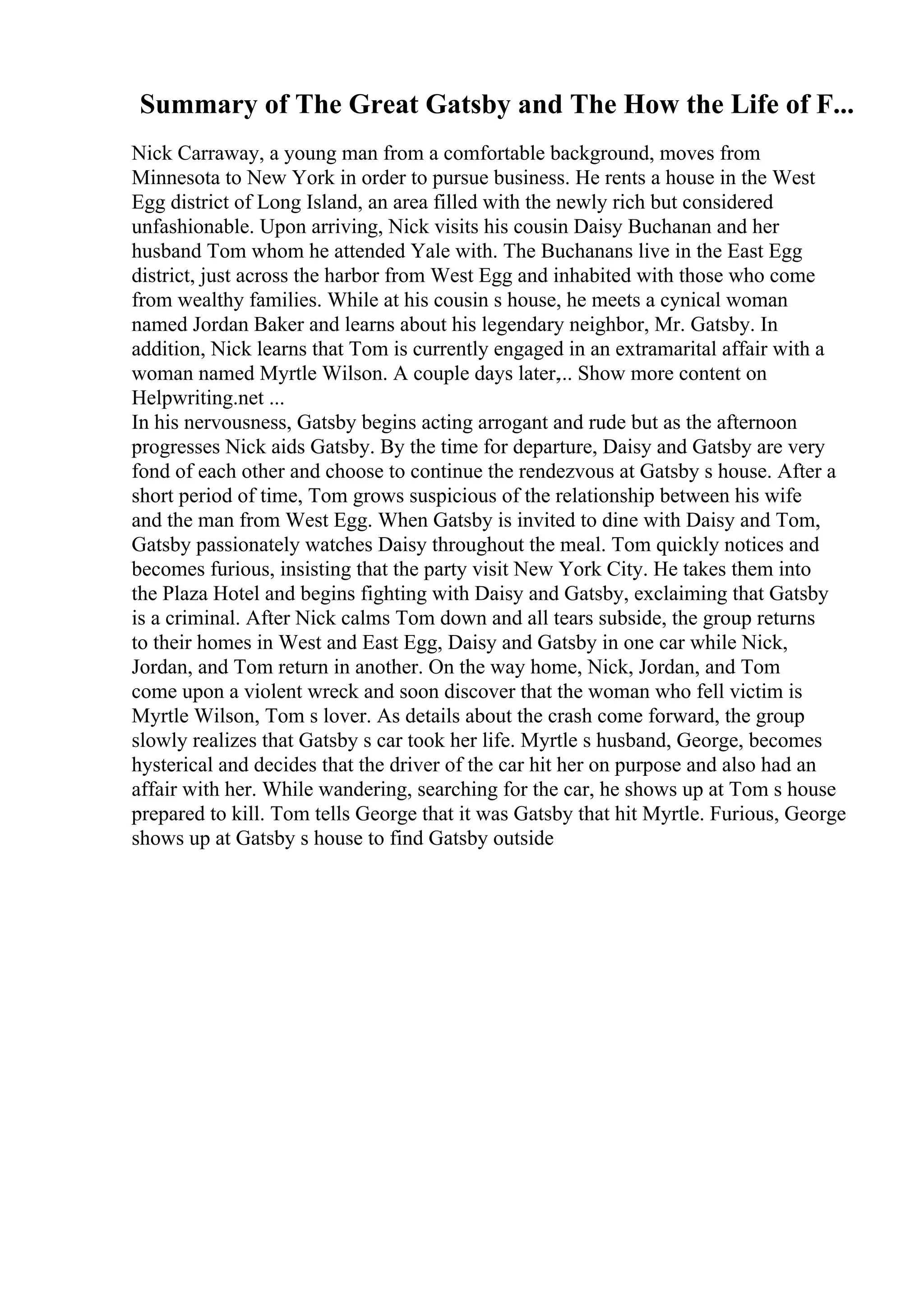 Summary of The Great Gatsby and The How the Life of F...
Nick Carraway, a young man from a comfortable background, moves from
Minnesota to New York in order to pursue business. He rents a house in the West
Egg district of Long Island, an area filled with the newly rich but considered
unfashionable. Upon arriving, Nick visits his cousin Daisy Buchanan and her
husband Tom whom he attended Yale with. The Buchanans live in the East Egg
district, just across the harbor from West Egg and inhabited with those who come
from wealthy families. While at his cousin s house, he meets a cynical woman
named Jordan Baker and learns about his legendary neighbor, Mr. Gatsby. In
addition, Nick learns that Tom is currently engaged in an extramarital affair with a
woman named Myrtle Wilson. A couple days later,... Show more content on
Helpwriting.net ...
In his nervousness, Gatsby begins acting arrogant and rude but as the afternoon
progresses Nick aids Gatsby. By the time for departure, Daisy and Gatsby are very
fond of each other and choose to continue the rendezvous at Gatsby s house. After a
short period of time, Tom grows suspicious of the relationship between his wife
and the man from West Egg. When Gatsby is invited to dine with Daisy and Tom,
Gatsby passionately watches Daisy throughout the meal. Tom quickly notices and
becomes furious, insisting that the party visit New York City. He takes them into
the Plaza Hotel and begins fighting with Daisy and Gatsby, exclaiming that Gatsby
is a criminal. After Nick calms Tom down and all tears subside, the group returns
to their homes in West and East Egg, Daisy and Gatsby in one car while Nick,
Jordan, and Tom return in another. On the way home, Nick, Jordan, and Tom
come upon a violent wreck and soon discover that the woman who fell victim is
Myrtle Wilson, Tom s lover. As details about the crash come forward, the group
slowly realizes that Gatsby s car took her life. Myrtle s husband, George, becomes
hysterical and decides that the driver of the car hit her on purpose and also had an
affair with her. While wandering, searching for the car, he shows up at Tom s house
prepared to kill. Tom tells George that it was Gatsby that hit Myrtle. Furious, George
shows up at Gatsby s house to find Gatsby outside
 