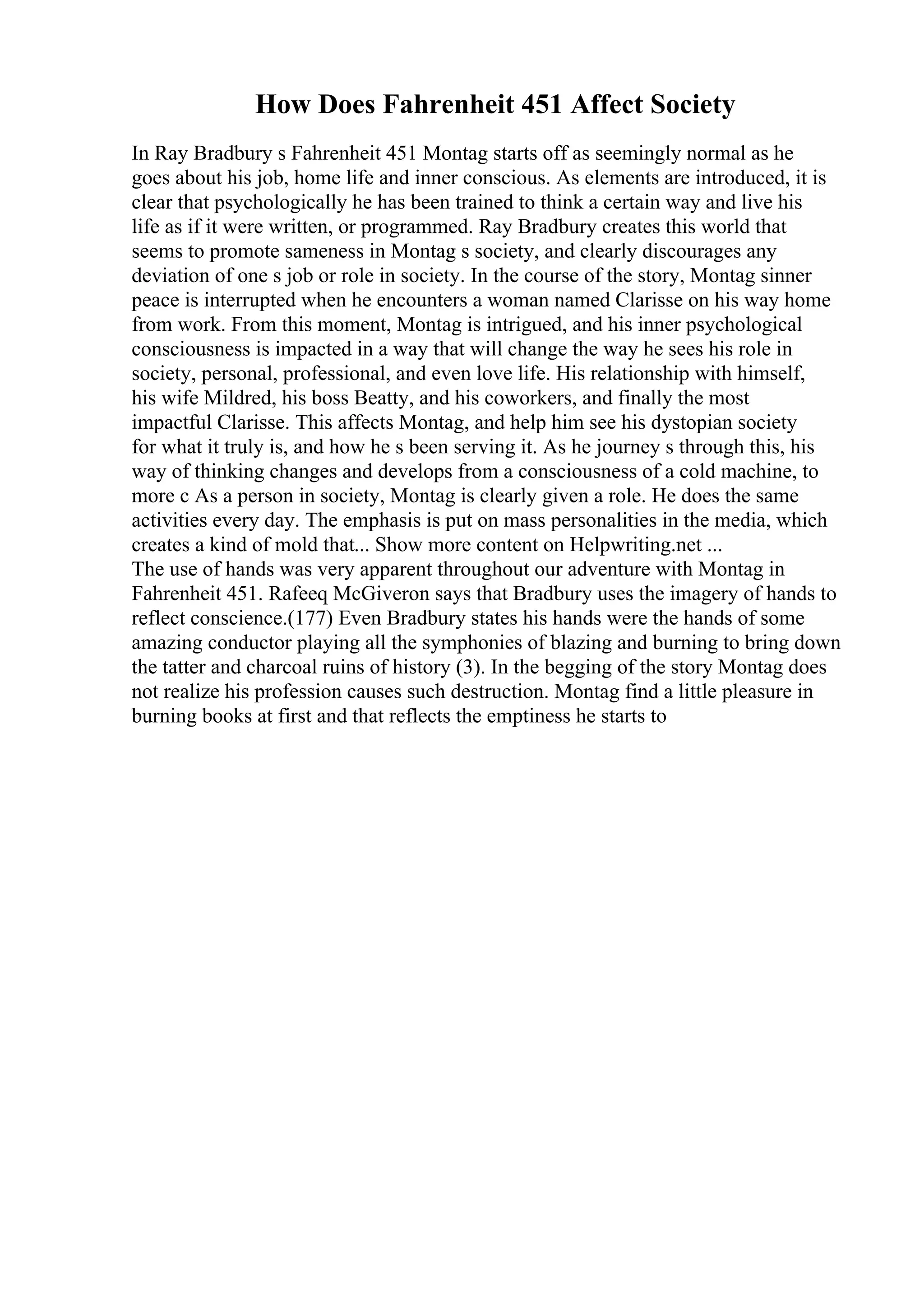 How Does Fahrenheit 451 Affect Society
In Ray Bradbury s Fahrenheit 451 Montag starts off as seemingly normal as he
goes about his job, home life and inner conscious. As elements are introduced, it is
clear that psychologically he has been trained to think a certain way and live his
life as if it were written, or programmed. Ray Bradbury creates this world that
seems to promote sameness in Montag s society, and clearly discourages any
deviation of one s job or role in society. In the course of the story, Montag sinner
peace is interrupted when he encounters a woman named Clarisse on his way home
from work. From this moment, Montag is intrigued, and his inner psychological
consciousness is impacted in a way that will change the way he sees his role in
society, personal, professional, and even love life. His relationship with himself,
his wife Mildred, his boss Beatty, and his coworkers, and finally the most
impactful Clarisse. This affects Montag, and help him see his dystopian society
for what it truly is, and how he s been serving it. As he journey s through this, his
way of thinking changes and develops from a consciousness of a cold machine, to
more c As a person in society, Montag is clearly given a role. He does the same
activities every day. The emphasis is put on mass personalities in the media, which
creates a kind of mold that... Show more content on Helpwriting.net ...
The use of hands was very apparent throughout our adventure with Montag in
Fahrenheit 451. Rafeeq McGiveron says that Bradbury uses the imagery of hands to
reflect conscience.(177) Even Bradbury states his hands were the hands of some
amazing conductor playing all the symphonies of blazing and burning to bring down
the tatter and charcoal ruins of history (3). In the begging of the story Montag does
not realize his profession causes such destruction. Montag find a little pleasure in
burning books at first and that reflects the emptiness he starts to
 