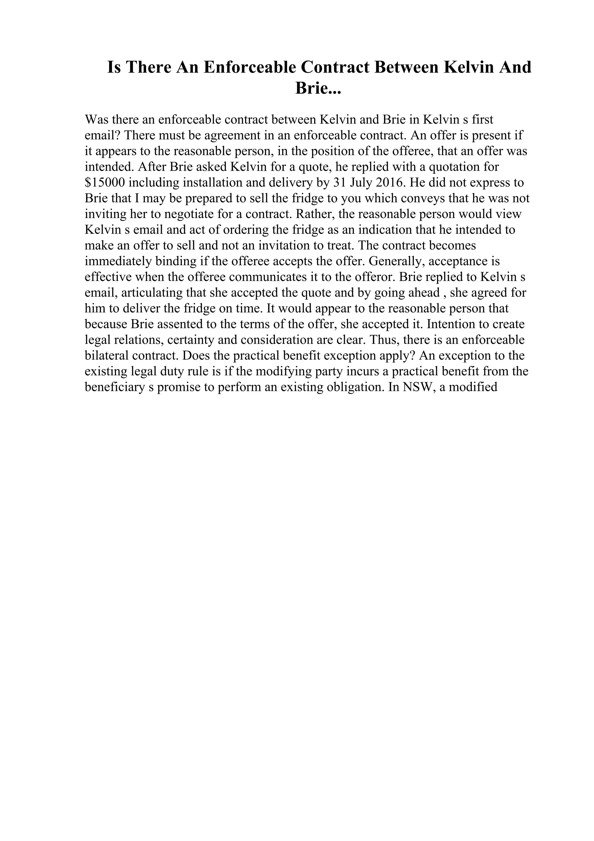Is There An Enforceable Contract Between Kelvin And
Brie...
Was there an enforceable contract between Kelvin and Brie in Kelvin s first
email? There must be agreement in an enforceable contract. An offer is present if
it appears to the reasonable person, in the position of the offeree, that an offer was
intended. After Brie asked Kelvin for a quote, he replied with a quotation for
$15000 including installation and delivery by 31 July 2016. He did not express to
Brie that I may be prepared to sell the fridge to you which conveys that he was not
inviting her to negotiate for a contract. Rather, the reasonable person would view
Kelvin s email and act of ordering the fridge as an indication that he intended to
make an offer to sell and not an invitation to treat. The contract becomes
immediately binding if the offeree accepts the offer. Generally, acceptance is
effective when the offeree communicates it to the offeror. Brie replied to Kelvin s
email, articulating that she accepted the quote and by going ahead , she agreed for
him to deliver the fridge on time. It would appear to the reasonable person that
because Brie assented to the terms of the offer, she accepted it. Intention to create
legal relations, certainty and consideration are clear. Thus, there is an enforceable
bilateral contract. Does the practical benefit exception apply? An exception to the
existing legal duty rule is if the modifying party incurs a practical benefit from the
beneficiary s promise to perform an existing obligation. In NSW, a modified
 