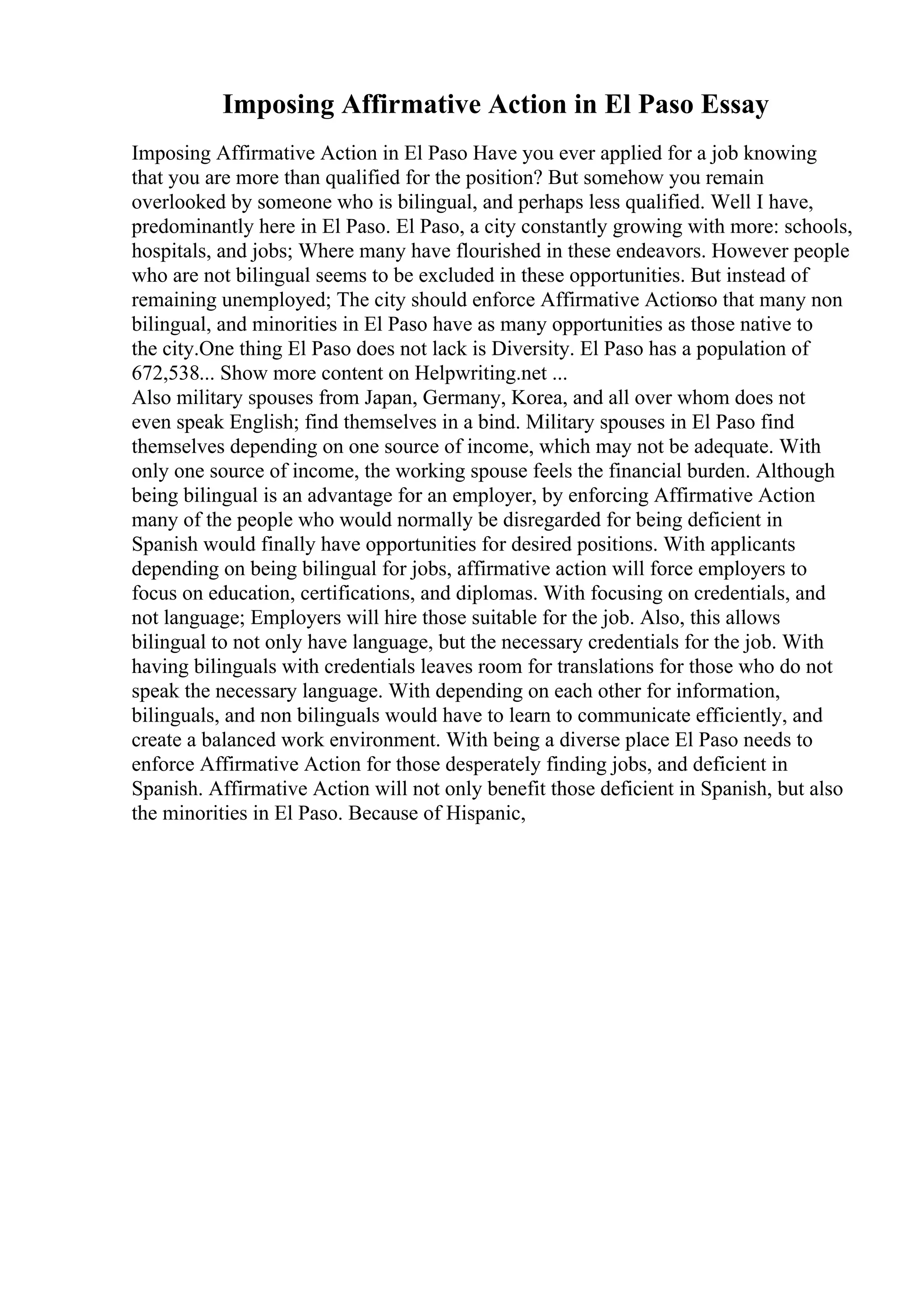 Imposing Affirmative Action in El Paso Essay
Imposing Affirmative Action in El Paso Have you ever applied for a job knowing
that you are more than qualified for the position? But somehow you remain
overlooked by someone who is bilingual, and perhaps less qualified. Well I have,
predominantly here in El Paso. El Paso, a city constantly growing with more: schools,
hospitals, and jobs; Where many have flourished in these endeavors. However people
who are not bilingual seems to be excluded in these opportunities. But instead of
remaining unemployed; The city should enforce Affirmative Actionso that many non
bilingual, and minorities in El Paso have as many opportunities as those native to
the city.One thing El Paso does not lack is Diversity. El Paso has a population of
672,538... Show more content on Helpwriting.net ...
Also military spouses from Japan, Germany, Korea, and all over whom does not
even speak English; find themselves in a bind. Military spouses in El Paso find
themselves depending on one source of income, which may not be adequate. With
only one source of income, the working spouse feels the financial burden. Although
being bilingual is an advantage for an employer, by enforcing Affirmative Action
many of the people who would normally be disregarded for being deficient in
Spanish would finally have opportunities for desired positions. With applicants
depending on being bilingual for jobs, affirmative action will force employers to
focus on education, certifications, and diplomas. With focusing on credentials, and
not language; Employers will hire those suitable for the job. Also, this allows
bilingual to not only have language, but the necessary credentials for the job. With
having bilinguals with credentials leaves room for translations for those who do not
speak the necessary language. With depending on each other for information,
bilinguals, and non bilinguals would have to learn to communicate efficiently, and
create a balanced work environment. With being a diverse place El Paso needs to
enforce Affirmative Action for those desperately finding jobs, and deficient in
Spanish. Affirmative Action will not only benefit those deficient in Spanish, but also
the minorities in El Paso. Because of Hispanic,
 