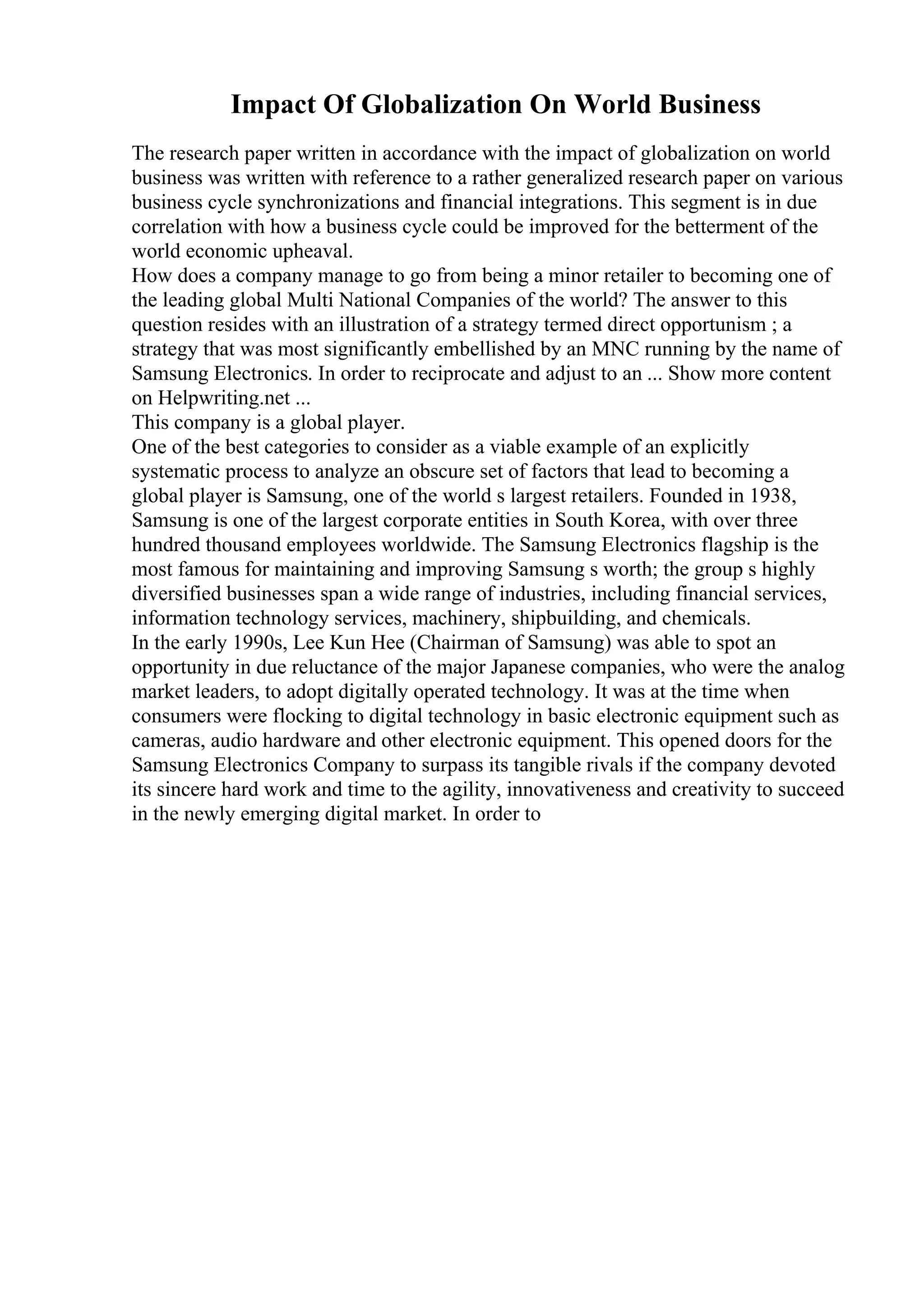 Impact Of Globalization On World Business
The research paper written in accordance with the impact of globalization on world
business was written with reference to a rather generalized research paper on various
business cycle synchronizations and financial integrations. This segment is in due
correlation with how a business cycle could be improved for the betterment of the
world economic upheaval.
How does a company manage to go from being a minor retailer to becoming one of
the leading global Multi National Companies of the world? The answer to this
question resides with an illustration of a strategy termed direct opportunism ; a
strategy that was most significantly embellished by an MNC running by the name of
Samsung Electronics. In order to reciprocate and adjust to an ... Show more content
on Helpwriting.net ...
This company is a global player.
One of the best categories to consider as a viable example of an explicitly
systematic process to analyze an obscure set of factors that lead to becoming a
global player is Samsung, one of the world s largest retailers. Founded in 1938,
Samsung is one of the largest corporate entities in South Korea, with over three
hundred thousand employees worldwide. The Samsung Electronics flagship is the
most famous for maintaining and improving Samsung s worth; the group s highly
diversified businesses span a wide range of industries, including financial services,
information technology services, machinery, shipbuilding, and chemicals.
In the early 1990s, Lee Kun Hee (Chairman of Samsung) was able to spot an
opportunity in due reluctance of the major Japanese companies, who were the analog
market leaders, to adopt digitally operated technology. It was at the time when
consumers were flocking to digital technology in basic electronic equipment such as
cameras, audio hardware and other electronic equipment. This opened doors for the
Samsung Electronics Company to surpass its tangible rivals if the company devoted
its sincere hard work and time to the agility, innovativeness and creativity to succeed
in the newly emerging digital market. In order to
 