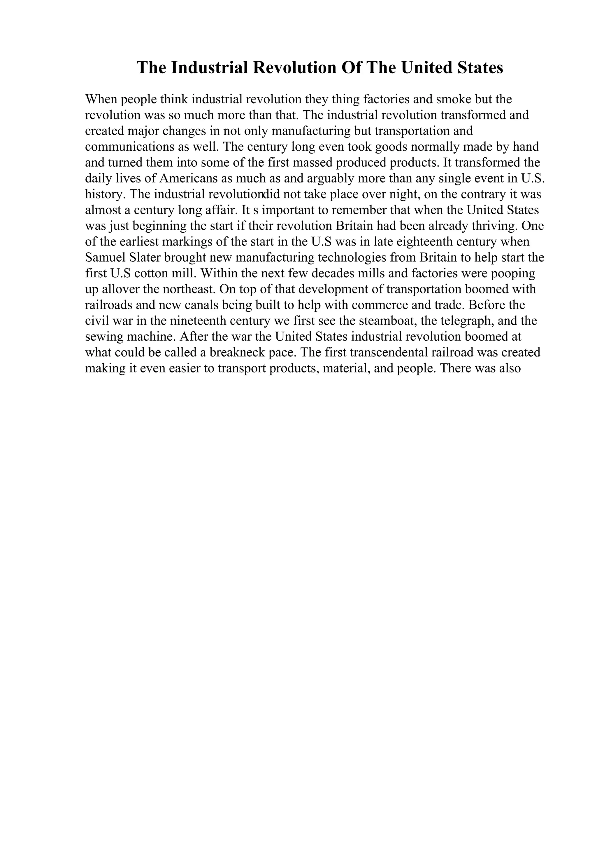 The Industrial Revolution Of The United States
When people think industrial revolution they thing factories and smoke but the
revolution was so much more than that. The industrial revolution transformed and
created major changes in not only manufacturing but transportation and
communications as well. The century long even took goods normally made by hand
and turned them into some of the first massed produced products. It transformed the
daily lives of Americans as much as and arguably more than any single event in U.S.
history. The industrial revolutiondid not take place over night, on the contrary it was
almost a century long affair. It s important to remember that when the United States
was just beginning the start if their revolution Britain had been already thriving. One
of the earliest markings of the start in the U.S was in late eighteenth century when
Samuel Slater brought new manufacturing technologies from Britain to help start the
first U.S cotton mill. Within the next few decades mills and factories were pooping
up allover the northeast. On top of that development of transportation boomed with
railroads and new canals being built to help with commerce and trade. Before the
civil war in the nineteenth century we first see the steamboat, the telegraph, and the
sewing machine. After the war the United States industrial revolution boomed at
what could be called a breakneck pace. The first transcendental railroad was created
making it even easier to transport products, material, and people. There was also
 