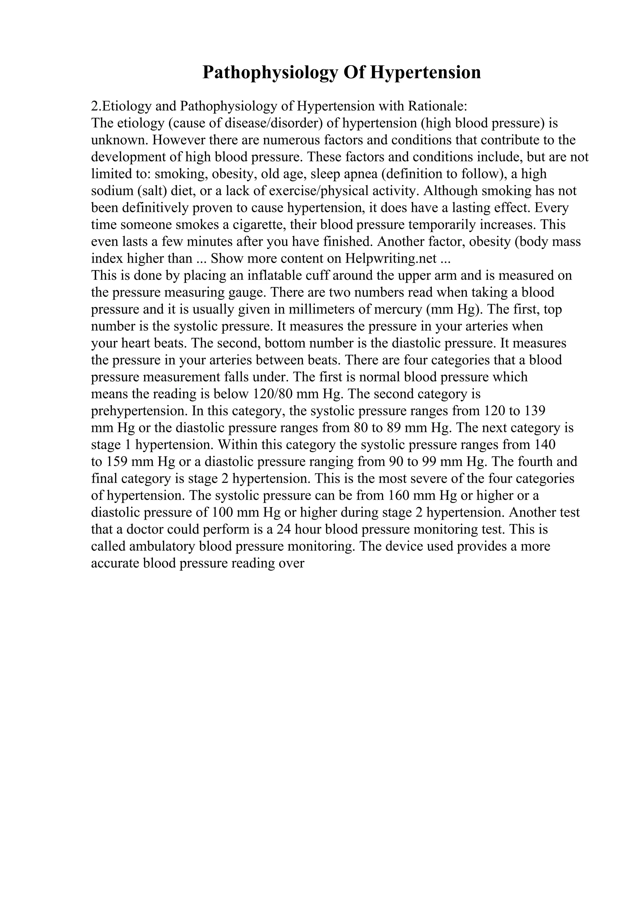 Pathophysiology Of Hypertension
2.Etiology and Pathophysiology of Hypertension with Rationale:
The etiology (cause of disease/disorder) of hypertension (high blood pressure) is
unknown. However there are numerous factors and conditions that contribute to the
development of high blood pressure. These factors and conditions include, but are not
limited to: smoking, obesity, old age, sleep apnea (definition to follow), a high
sodium (salt) diet, or a lack of exercise/physical activity. Although smoking has not
been definitively proven to cause hypertension, it does have a lasting effect. Every
time someone smokes a cigarette, their blood pressure temporarily increases. This
even lasts a few minutes after you have finished. Another factor, obesity (body mass
index higher than ... Show more content on Helpwriting.net ...
This is done by placing an inflatable cuff around the upper arm and is measured on
the pressure measuring gauge. There are two numbers read when taking a blood
pressure and it is usually given in millimeters of mercury (mm Hg). The first, top
number is the systolic pressure. It measures the pressure in your arteries when
your heart beats. The second, bottom number is the diastolic pressure. It measures
the pressure in your arteries between beats. There are four categories that a blood
pressure measurement falls under. The first is normal blood pressure which
means the reading is below 120/80 mm Hg. The second category is
prehypertension. In this category, the systolic pressure ranges from 120 to 139
mm Hg or the diastolic pressure ranges from 80 to 89 mm Hg. The next category is
stage 1 hypertension. Within this category the systolic pressure ranges from 140
to 159 mm Hg or a diastolic pressure ranging from 90 to 99 mm Hg. The fourth and
final category is stage 2 hypertension. This is the most severe of the four categories
of hypertension. The systolic pressure can be from 160 mm Hg or higher or a
diastolic pressure of 100 mm Hg or higher during stage 2 hypertension. Another test
that a doctor could perform is a 24 hour blood pressure monitoring test. This is
called ambulatory blood pressure monitoring. The device used provides a more
accurate blood pressure reading over
 