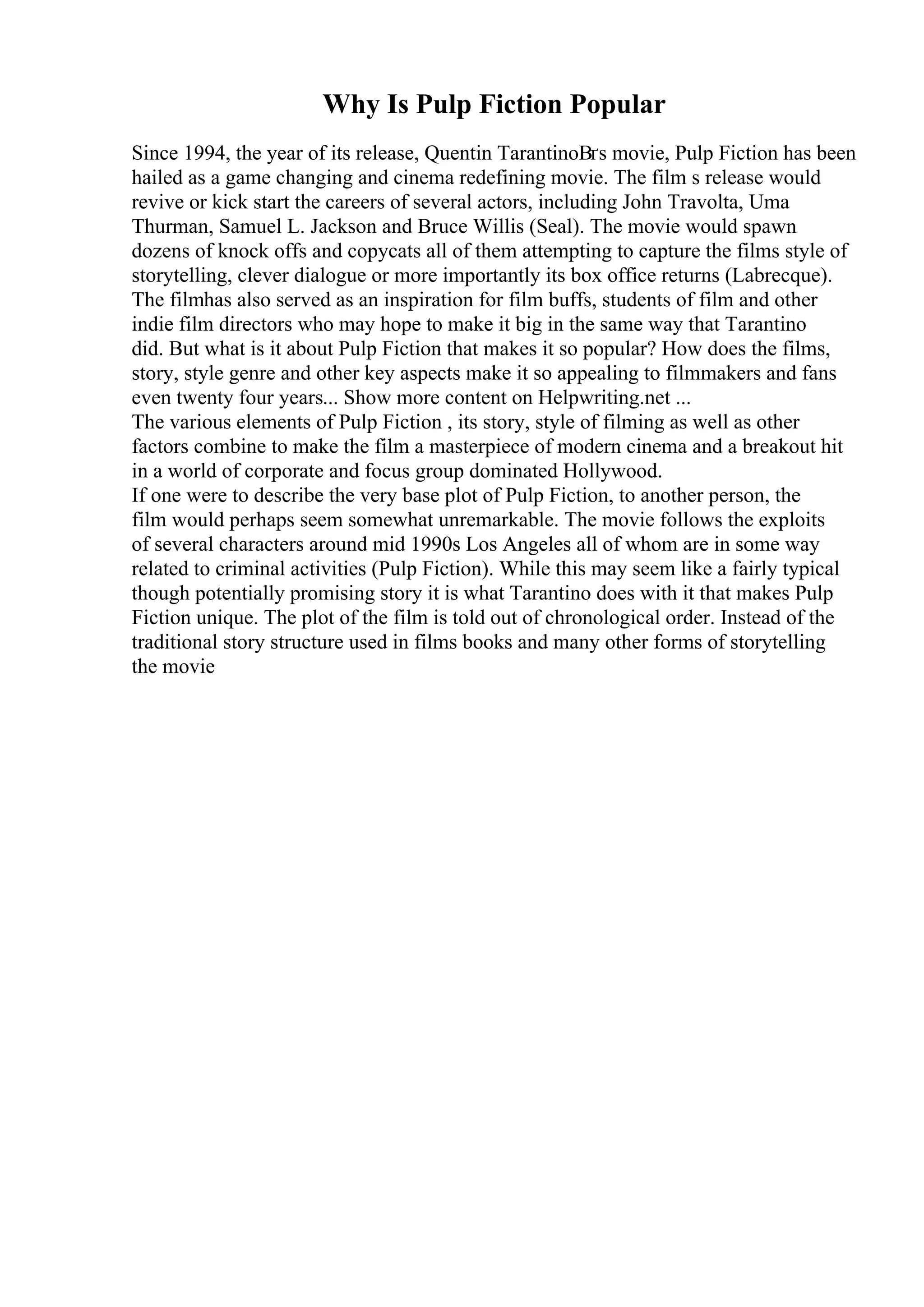 Why Is Pulp Fiction Popular
Since 1994, the year of its release, Quentin TarantinoВґs movie, Pulp Fiction has been
hailed as a game changing and cinema redefining movie. The film s release would
revive or kick start the careers of several actors, including John Travolta, Uma
Thurman, Samuel L. Jackson and Bruce Willis (Seal). The movie would spawn
dozens of knock offs and copycats all of them attempting to capture the films style of
storytelling, clever dialogue or more importantly its box office returns (Labrecque).
The filmhas also served as an inspiration for film buffs, students of film and other
indie film directors who may hope to make it big in the same way that Tarantino
did. But what is it about Pulp Fiction that makes it so popular? How does the films,
story, style genre and other key aspects make it so appealing to filmmakers and fans
even twenty four years... Show more content on Helpwriting.net ...
The various elements of Pulp Fiction , its story, style of filming as well as other
factors combine to make the film a masterpiece of modern cinema and a breakout hit
in a world of corporate and focus group dominated Hollywood.
If one were to describe the very base plot of Pulp Fiction, to another person, the
film would perhaps seem somewhat unremarkable. The movie follows the exploits
of several characters around mid 1990s Los Angeles all of whom are in some way
related to criminal activities (Pulp Fiction). While this may seem like a fairly typical
though potentially promising story it is what Tarantino does with it that makes Pulp
Fiction unique. The plot of the film is told out of chronological order. Instead of the
traditional story structure used in films books and many other forms of storytelling
the movie
 