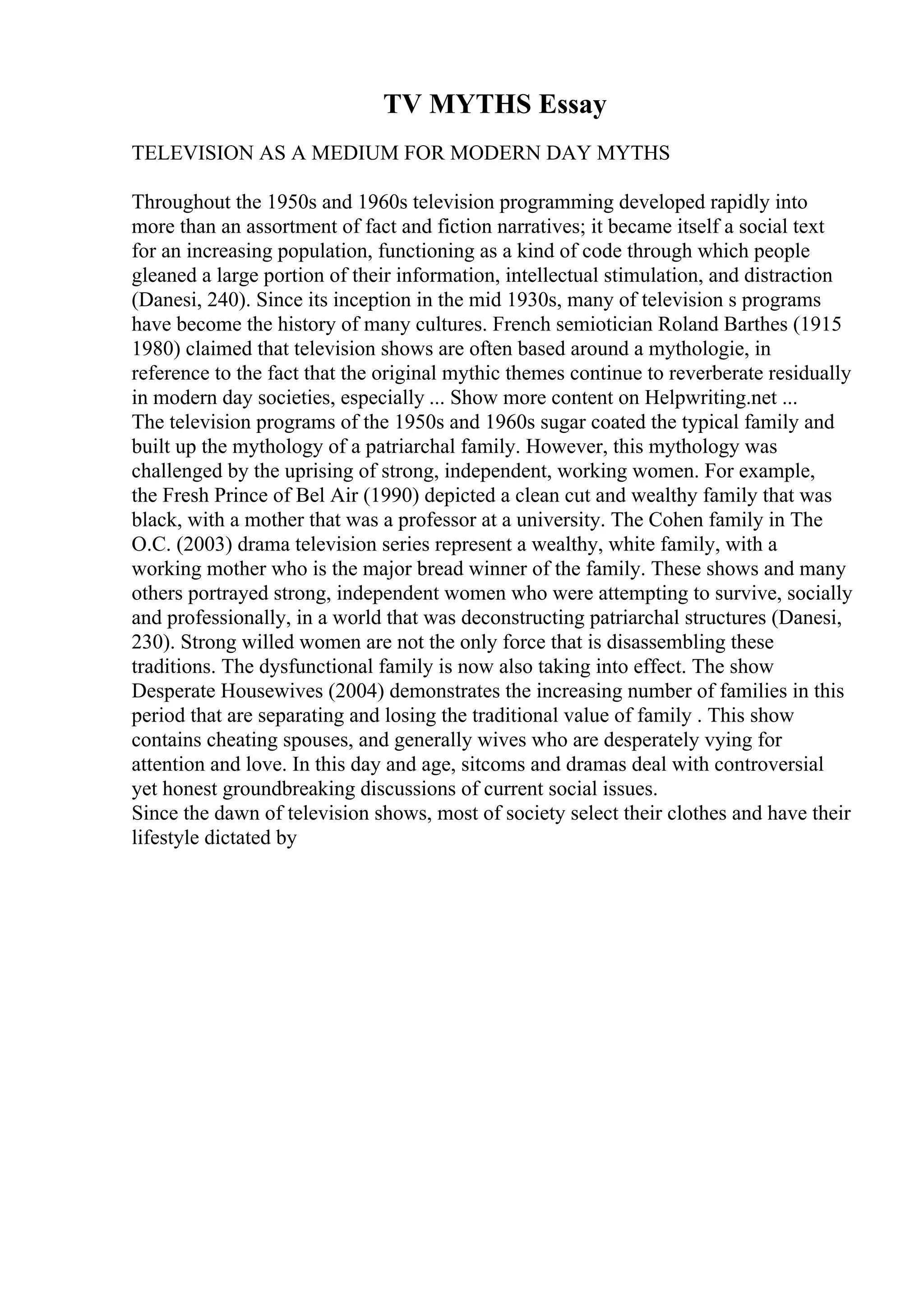 TV MYTHS Essay
TELEVISION AS A MEDIUM FOR MODERN DAY MYTHS
Throughout the 1950s and 1960s television programming developed rapidly into
more than an assortment of fact and fiction narratives; it became itself a social text
for an increasing population, functioning as a kind of code through which people
gleaned a large portion of their information, intellectual stimulation, and distraction
(Danesi, 240). Since its inception in the mid 1930s, many of television s programs
have become the history of many cultures. French semiotician Roland Barthes (1915
1980) claimed that television shows are often based around a mythologie, in
reference to the fact that the original mythic themes continue to reverberate residually
in modern day societies, especially ... Show more content on Helpwriting.net ...
The television programs of the 1950s and 1960s sugar coated the typical family and
built up the mythology of a patriarchal family. However, this mythology was
challenged by the uprising of strong, independent, working women. For example,
the Fresh Prince of Bel Air (1990) depicted a clean cut and wealthy family that was
black, with a mother that was a professor at a university. The Cohen family in The
O.C. (2003) drama television series represent a wealthy, white family, with a
working mother who is the major bread winner of the family. These shows and many
others portrayed strong, independent women who were attempting to survive, socially
and professionally, in a world that was deconstructing patriarchal structures (Danesi,
230). Strong willed women are not the only force that is disassembling these
traditions. The dysfunctional family is now also taking into effect. The show
Desperate Housewives (2004) demonstrates the increasing number of families in this
period that are separating and losing the traditional value of family . This show
contains cheating spouses, and generally wives who are desperately vying for
attention and love. In this day and age, sitcoms and dramas deal with controversial
yet honest groundbreaking discussions of current social issues.
Since the dawn of television shows, most of society select their clothes and have their
lifestyle dictated by
 