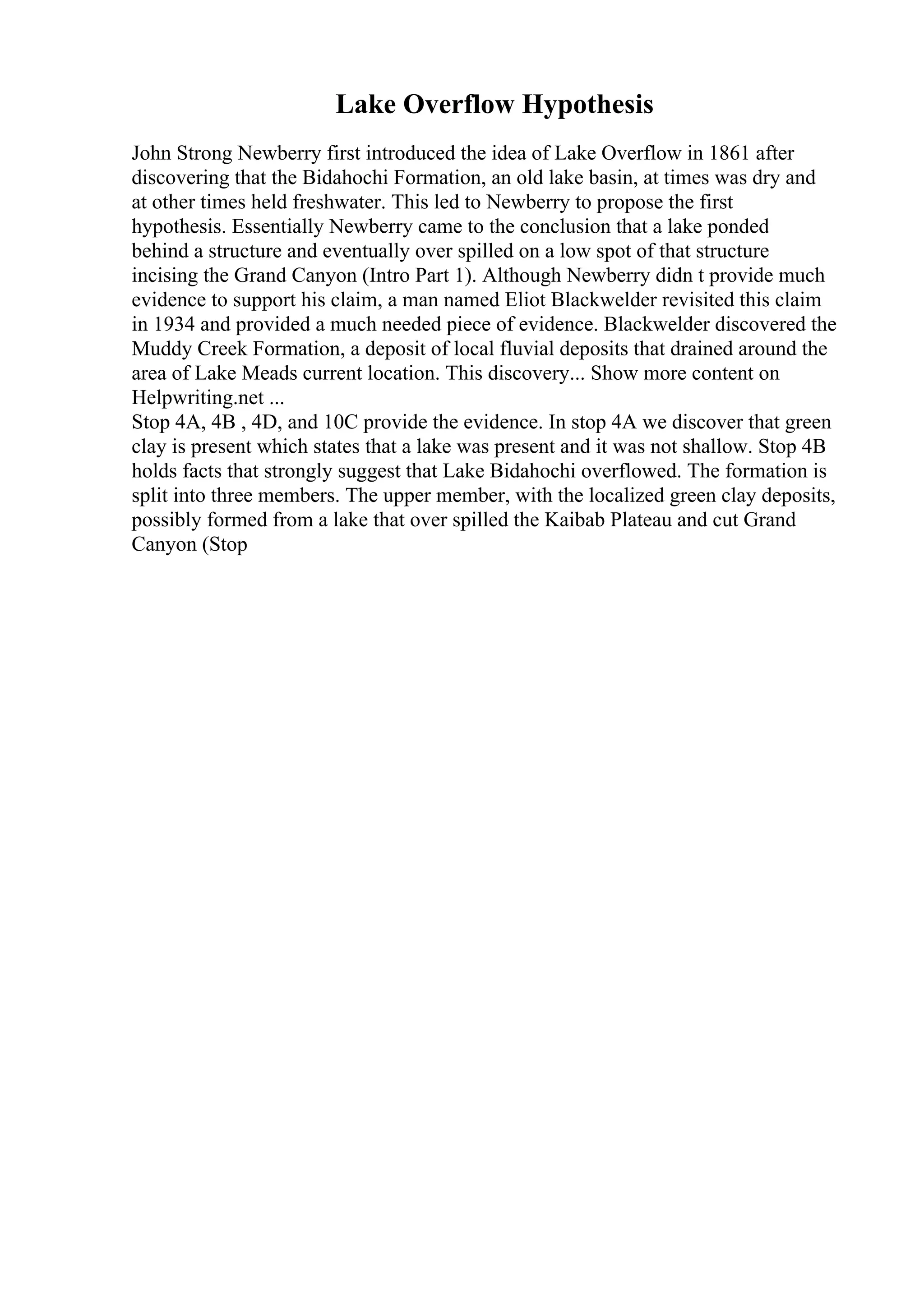 Lake Overflow Hypothesis
John Strong Newberry first introduced the idea of Lake Overflow in 1861 after
discovering that the Bidahochi Formation, an old lake basin, at times was dry and
at other times held freshwater. This led to Newberry to propose the first
hypothesis. Essentially Newberry came to the conclusion that a lake ponded
behind a structure and eventually over spilled on a low spot of that structure
incising the Grand Canyon (Intro Part 1). Although Newberry didn t provide much
evidence to support his claim, a man named Eliot Blackwelder revisited this claim
in 1934 and provided a much needed piece of evidence. Blackwelder discovered the
Muddy Creek Formation, a deposit of local fluvial deposits that drained around the
area of Lake Meads current location. This discovery... Show more content on
Helpwriting.net ...
Stop 4A, 4B , 4D, and 10C provide the evidence. In stop 4A we discover that green
clay is present which states that a lake was present and it was not shallow. Stop 4B
holds facts that strongly suggest that Lake Bidahochi overflowed. The formation is
split into three members. The upper member, with the localized green clay deposits,
possibly formed from a lake that over spilled the Kaibab Plateau and cut Grand
Canyon (Stop
 