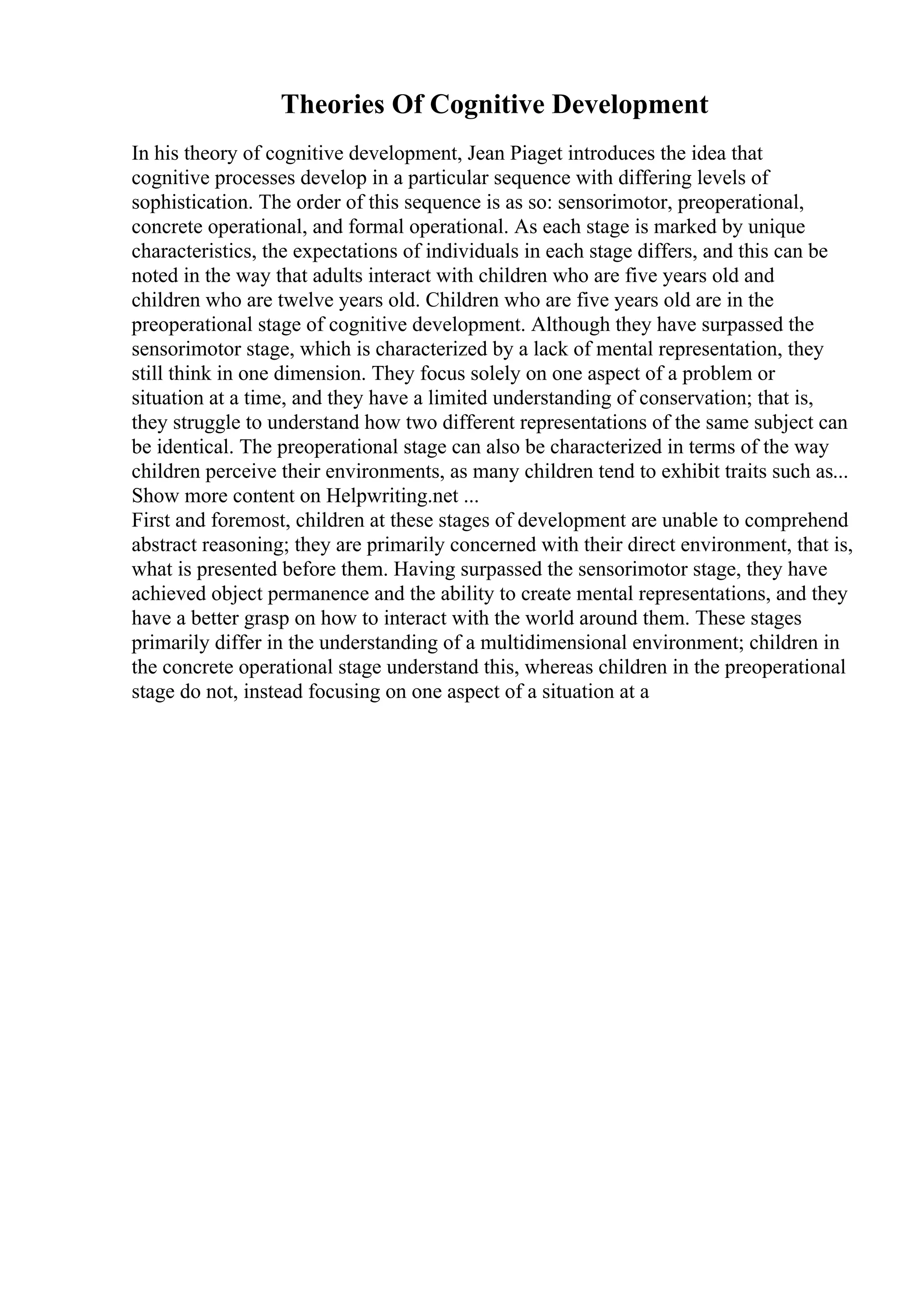Theories Of Cognitive Development
In his theory of cognitive development, Jean Piaget introduces the idea that
cognitive processes develop in a particular sequence with differing levels of
sophistication. The order of this sequence is as so: sensorimotor, preoperational,
concrete operational, and formal operational. As each stage is marked by unique
characteristics, the expectations of individuals in each stage differs, and this can be
noted in the way that adults interact with children who are five years old and
children who are twelve years old. Children who are five years old are in the
preoperational stage of cognitive development. Although they have surpassed the
sensorimotor stage, which is characterized by a lack of mental representation, they
still think in one dimension. They focus solely on one aspect of a problem or
situation at a time, and they have a limited understanding of conservation; that is,
they struggle to understand how two different representations of the same subject can
be identical. The preoperational stage can also be characterized in terms of the way
children perceive their environments, as many children tend to exhibit traits such as...
Show more content on Helpwriting.net ...
First and foremost, children at these stages of development are unable to comprehend
abstract reasoning; they are primarily concerned with their direct environment, that is,
what is presented before them. Having surpassed the sensorimotor stage, they have
achieved object permanence and the ability to create mental representations, and they
have a better grasp on how to interact with the world around them. These stages
primarily differ in the understanding of a multidimensional environment; children in
the concrete operational stage understand this, whereas children in the preoperational
stage do not, instead focusing on one aspect of a situation at a
 