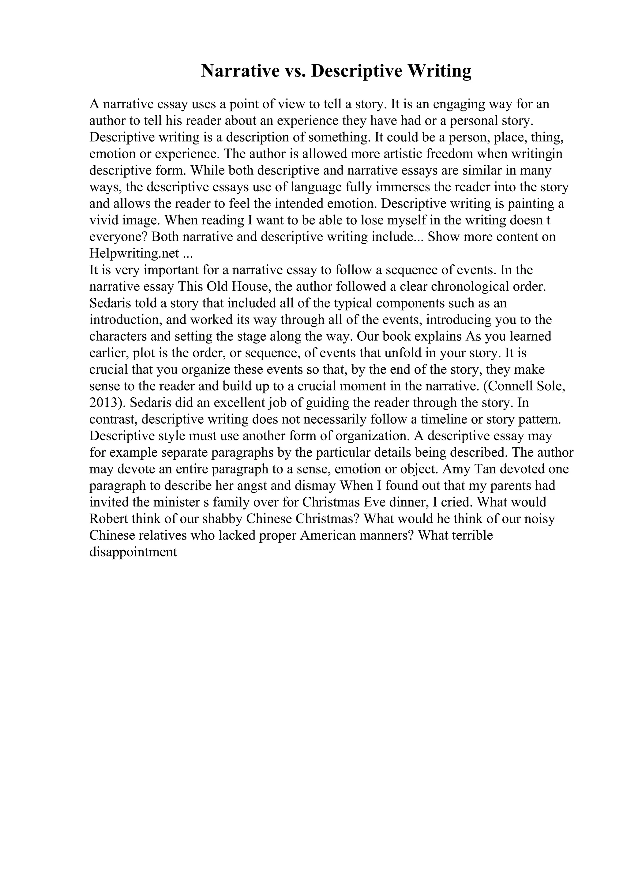 Narrative vs. Descriptive Writing
A narrative essay uses a point of view to tell a story. It is an engaging way for an
author to tell his reader about an experience they have had or a personal story.
Descriptive writing is a description of something. It could be a person, place, thing,
emotion or experience. The author is allowed more artistic freedom when writingin
descriptive form. While both descriptive and narrative essays are similar in many
ways, the descriptive essays use of language fully immerses the reader into the story
and allows the reader to feel the intended emotion. Descriptive writing is painting a
vivid image. When reading I want to be able to lose myself in the writing doesn t
everyone? Both narrative and descriptive writing include... Show more content on
Helpwriting.net ...
It is very important for a narrative essay to follow a sequence of events. In the
narrative essay This Old House, the author followed a clear chronological order.
Sedaris told a story that included all of the typical components such as an
introduction, and worked its way through all of the events, introducing you to the
characters and setting the stage along the way. Our book explains As you learned
earlier, plot is the order, or sequence, of events that unfold in your story. It is
crucial that you organize these events so that, by the end of the story, they make
sense to the reader and build up to a crucial moment in the narrative. (Connell Sole,
2013). Sedaris did an excellent job of guiding the reader through the story. In
contrast, descriptive writing does not necessarily follow a timeline or story pattern.
Descriptive style must use another form of organization. A descriptive essay may
for example separate paragraphs by the particular details being described. The author
may devote an entire paragraph to a sense, emotion or object. Amy Tan devoted one
paragraph to describe her angst and dismay When I found out that my parents had
invited the minister s family over for Christmas Eve dinner, I cried. What would
Robert think of our shabby Chinese Christmas? What would he think of our noisy
Chinese relatives who lacked proper American manners? What terrible
disappointment
 