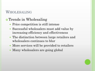 WHOLESALING
 Trends in Wholesaling
 Price competition is still intense
 Successful wholesalers must add value by
increasing efficiency and effectiveness
 The distinction between large retailers and
wholesalers continues to blur
 More services will be provided to retailers
 Many wholesalers are going global
 