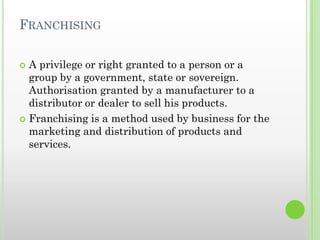 FRANCHISING
 A privilege or right granted to a person or a
group by a government, state or sovereign.
Authorisation granted by a manufacturer to a
distributor or dealer to sell his products.
 Franchising is a method used by business for the
marketing and distribution of products and
services.
 