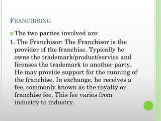 FRANCHISING
 The two parties involved are:
1. The Franchisor: The Franchisor is the
provider of the franchise. Typically he
owns the trademark/product/service and
licenses the trademark to another party.
He may provide support for the running of
the franchise. In exchange, he receives a
fee, commonly known as the royalty or
franchise fee. This fee varies from
industry to industry.
 