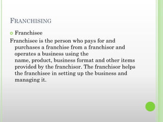 FRANCHISING
 Franchisee
Franchisee is the person who pays for and
purchases a franchise from a franchisor and
operates a business using the
name, product, business format and other items
provided by the franchisor. The franchisor helps
the franchisee in setting up the business and
managing it.
 
