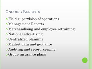 ONGOING BENEFITS
 Field supervision of operations
 Management Reports
 Merchandising and employee retraining
 National advertising
 Centralized planning
 Market data and guidance
 Auditing and record keeping
 Group insurance plans
 