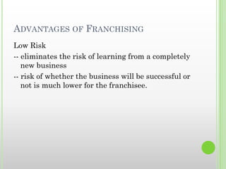 ADVANTAGES OF FRANCHISING
Low Risk
-- eliminates the risk of learning from a completely
new business
-- risk of whether the business will be successful or
not is much lower for the franchisee.
 