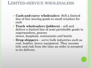 LIMITED-SERVICE WHOLESALERS
 Cash-and-carry wholesalers -Sell a limited
line of fast moving goods to small retailers for
cash
 Truck wholesalers (jobbers) – sell and
deliver a limited line of semi perishable goods to
supermarkets, grocery
stores, hospitals, restaurants and hotels
 Drop shippers – serve bulk industries such as
coal, lumber, heavy equipment. They assume
title and risk from the time an order is accepted
to its delivery.
 