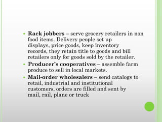  Rack jobbers – serve grocery retailers in non
food items. Delivery people set up
displays, price goods, keep inventory
records, they retain title to goods and bill
retailers only for goods sold by the retailer.
 Producer’s cooperatives – assemble farm
produce to sell in local markets.
 Mail-order wholesalers – send catalogs to
retail, industrial and institutional
customers, orders are filled and sent by
mail, rail, plane or truck
 