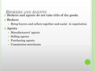 BROKERS AND AGENTS
 Brokers and agents do not take title of the goods.
 Brokers
 Bring buyers and sellers together and assist in negotiation
 Agents
 Manufacturers’ agents
 Selling agents
 Purchasing agents
 Commission merchants
 