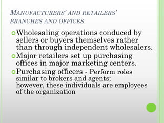 MANUFACTURERS’ AND RETAILERS’
BRANCHES AND OFFICES
Wholesaling operations conduced by
sellers or buyers themselves rather
than through independent wholesalers.
Major retailers set up purchasing
offices in major marketing centers.
Purchasing officers - Perform roles
similar to brokers and agents;
however, these individuals are employees
of the organization
 