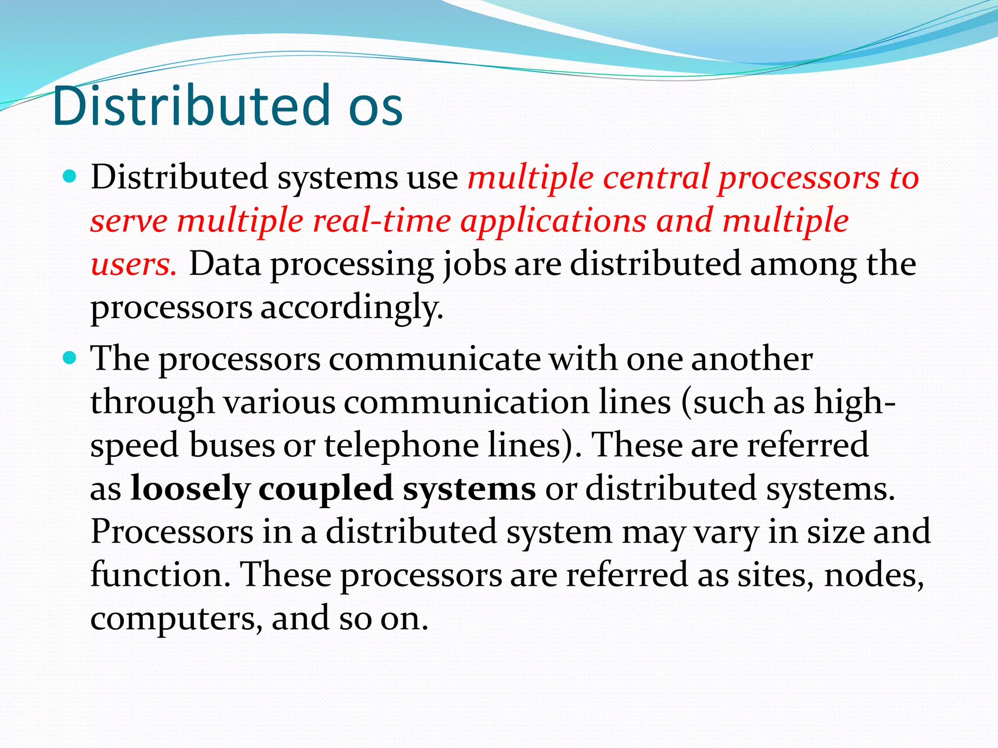 Distributed os
 Distributed systems use multiple central processors to
serve multiple real-time applications and multiple
users. Data processing jobs are distributed among the
processors accordingly.
 The processors communicate with one another
through various communication lines (such as high-
speed buses or telephone lines). These are referred
as loosely coupled systems or distributed systems.
Processors in a distributed system may vary in size and
function. These processors are referred as sites, nodes,
computers, and so on.
 