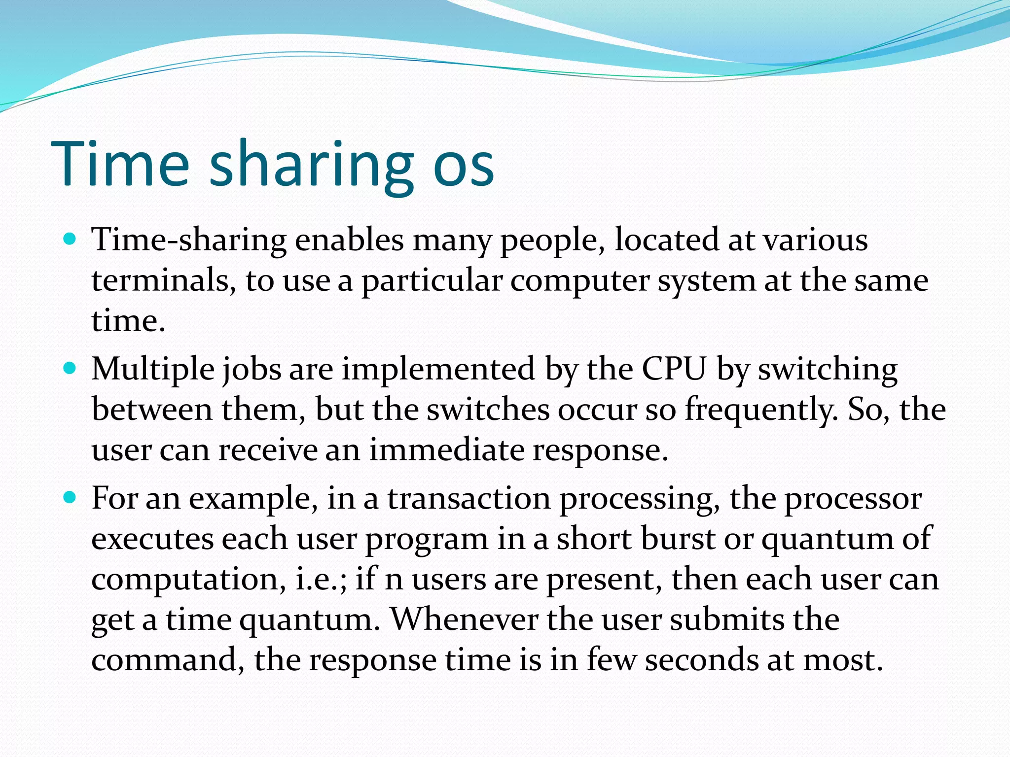Time sharing os
 Time-sharing enables many people, located at various
terminals, to use a particular computer system at the same
time.
 Multiple jobs are implemented by the CPU by switching
between them, but the switches occur so frequently. So, the
user can receive an immediate response.
 For an example, in a transaction processing, the processor
executes each user program in a short burst or quantum of
computation, i.e.; if n users are present, then each user can
get a time quantum. Whenever the user submits the
command, the response time is in few seconds at most.
 