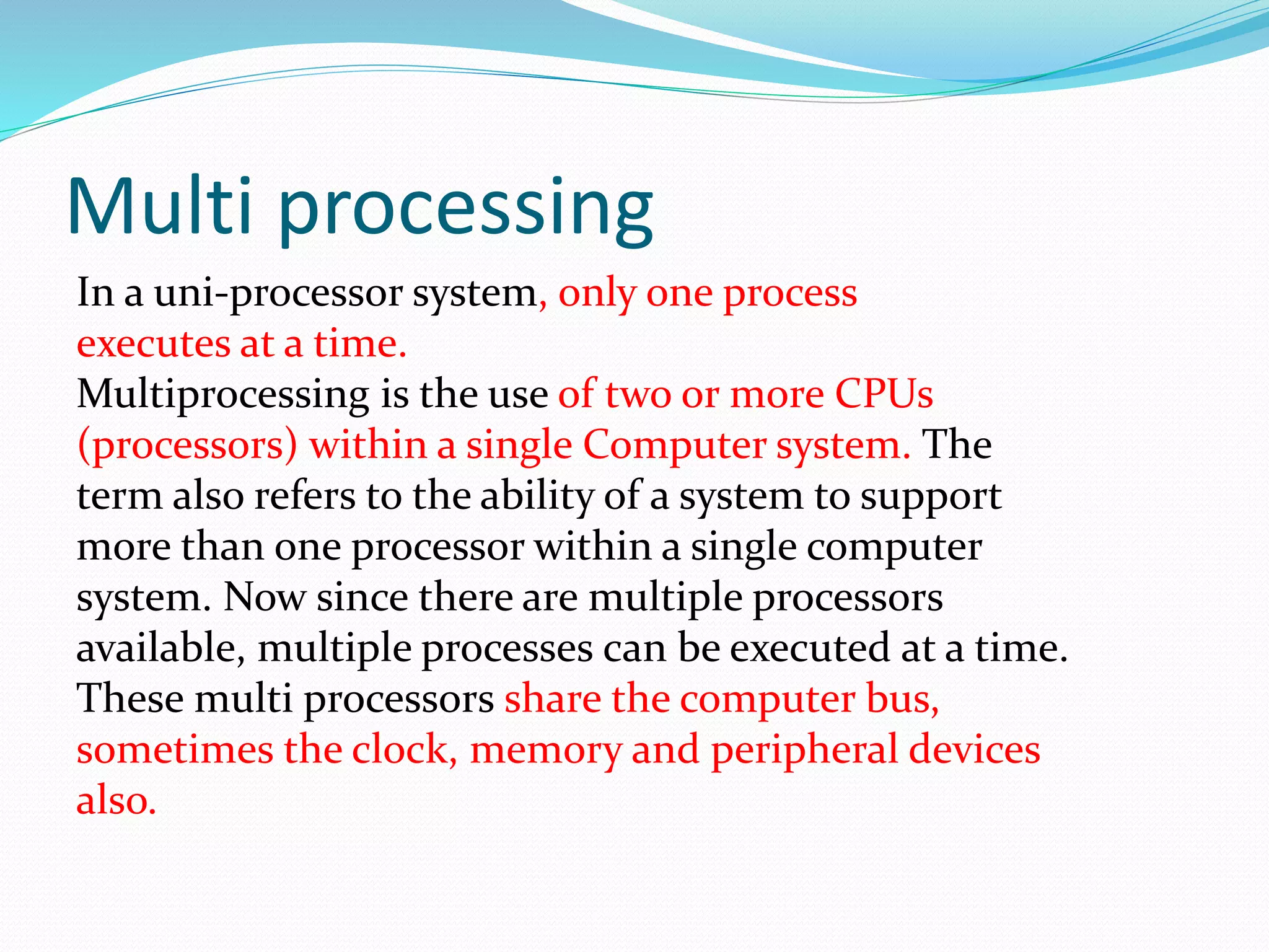 Multi processing
In a uni-processor system, only one process
executes at a time.
Multiprocessing is the use of two or more CPUs
(processors) within a single Computer system. The
term also refers to the ability of a system to support
more than one processor within a single computer
system. Now since there are multiple processors
available, multiple processes can be executed at a time.
These multi processors share the computer bus,
sometimes the clock, memory and peripheral devices
also.
 