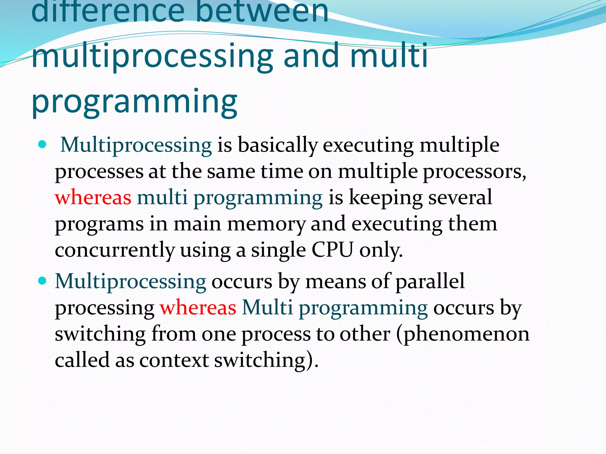 difference between
multiprocessing and multi
programming
 Multiprocessing is basically executing multiple
processes at the same time on multiple processors,
whereas multi programming is keeping several
programs in main memory and executing them
concurrently using a single CPU only.
 Multiprocessing occurs by means of parallel
processing whereas Multi programming occurs by
switching from one process to other (phenomenon
called as context switching).
 
