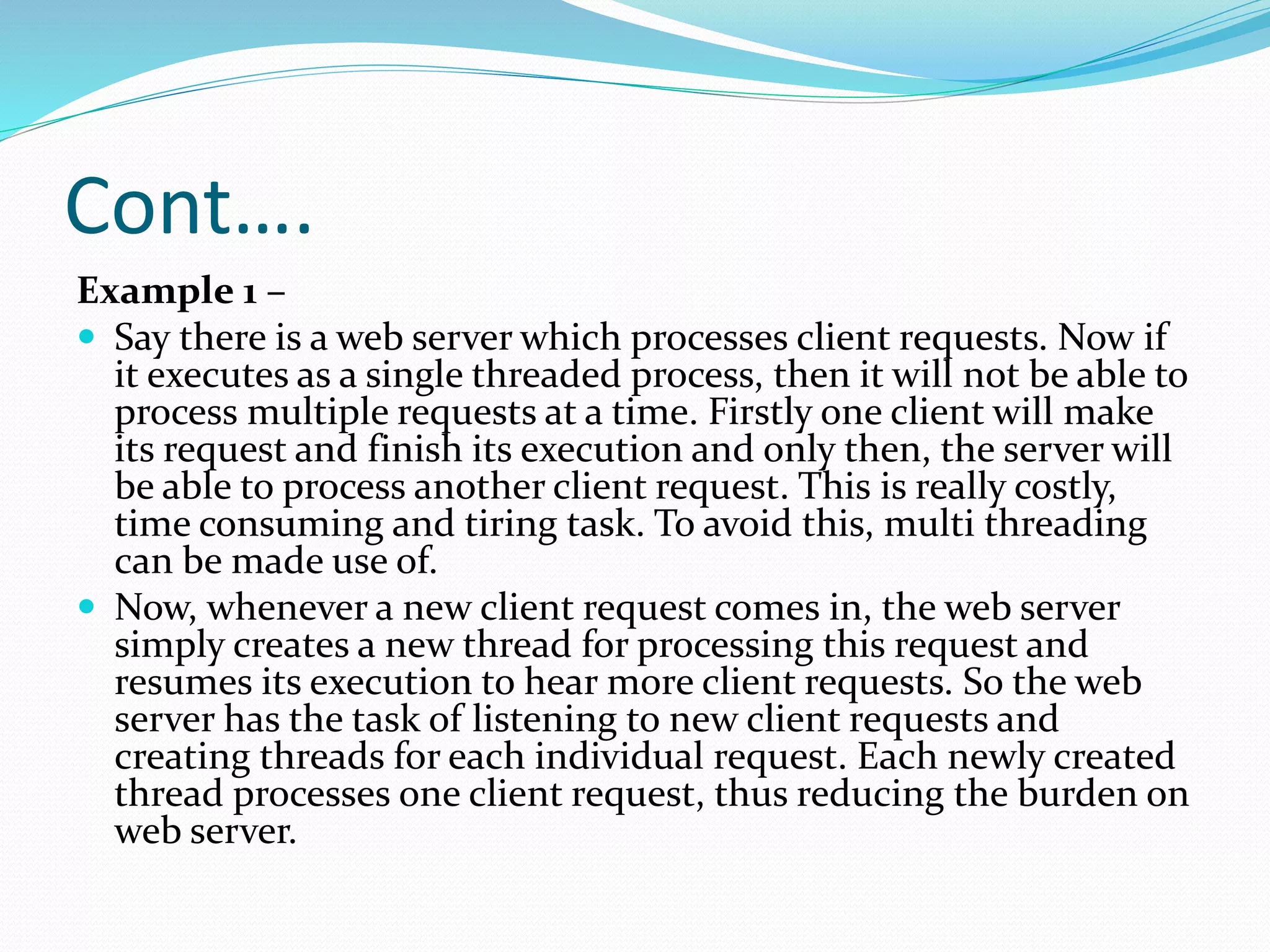 Cont….
Example 1 –
 Say there is a web server which processes client requests. Now if
it executes as a single threaded process, then it will not be able to
process multiple requests at a time. Firstly one client will make
its request and finish its execution and only then, the server will
be able to process another client request. This is really costly,
time consuming and tiring task. To avoid this, multi threading
can be made use of.
 Now, whenever a new client request comes in, the web server
simply creates a new thread for processing this request and
resumes its execution to hear more client requests. So the web
server has the task of listening to new client requests and
creating threads for each individual request. Each newly created
thread processes one client request, thus reducing the burden on
web server.
 