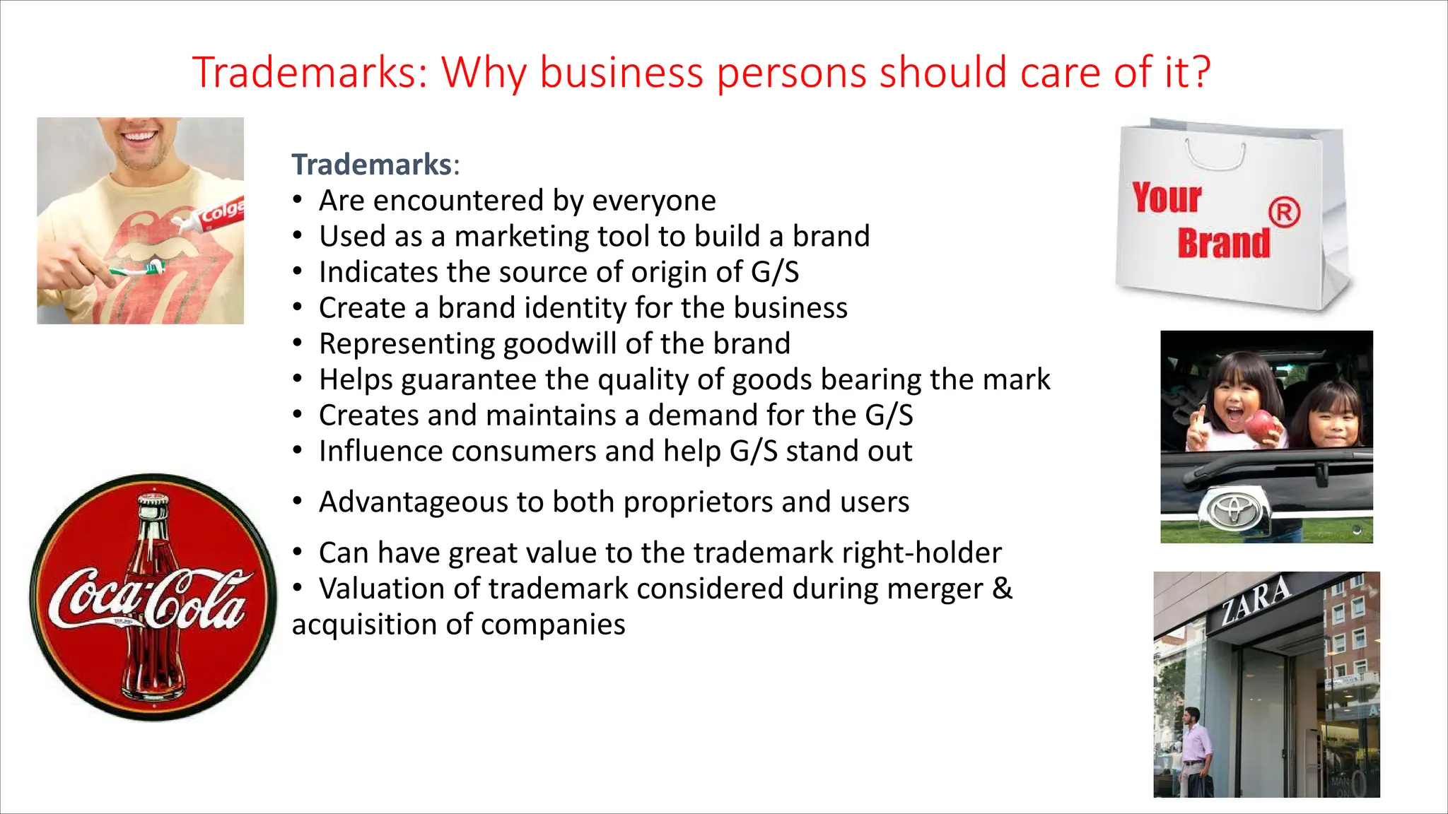 10
Trademarks: Why business persons should care of it?
Trademarks:
• Are encountered by everyone
• Used as a marketing tool to build a brand
• Indicates the source of origin of G/S
• Create a brand identity for the business
• Representing goodwill of the brand
• Helps guarantee the quality of goods bearing the mark
• Creates and maintains a demand for the G/S
• Influence consumers and help G/S stand out
• Advantageous to both proprietors and users
• Can have great value to the trademark right-holder
• Valuation of trademark considered during merger &
acquisition of companies
 