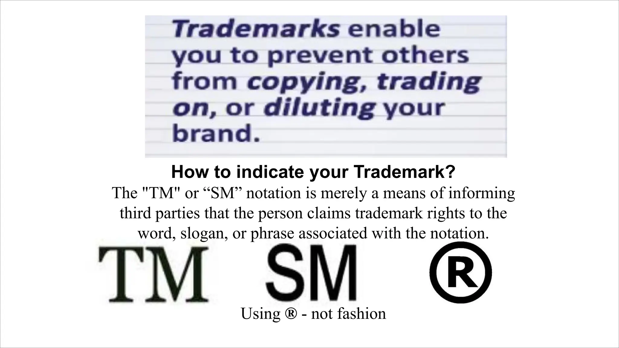 How to indicate your Trademark?
The "TM" or “SM” notation is merely a means of informing
third parties that the person claims trademark rights to the
word, slogan, or phrase associated with the notation.
Using ® - not fashion
 