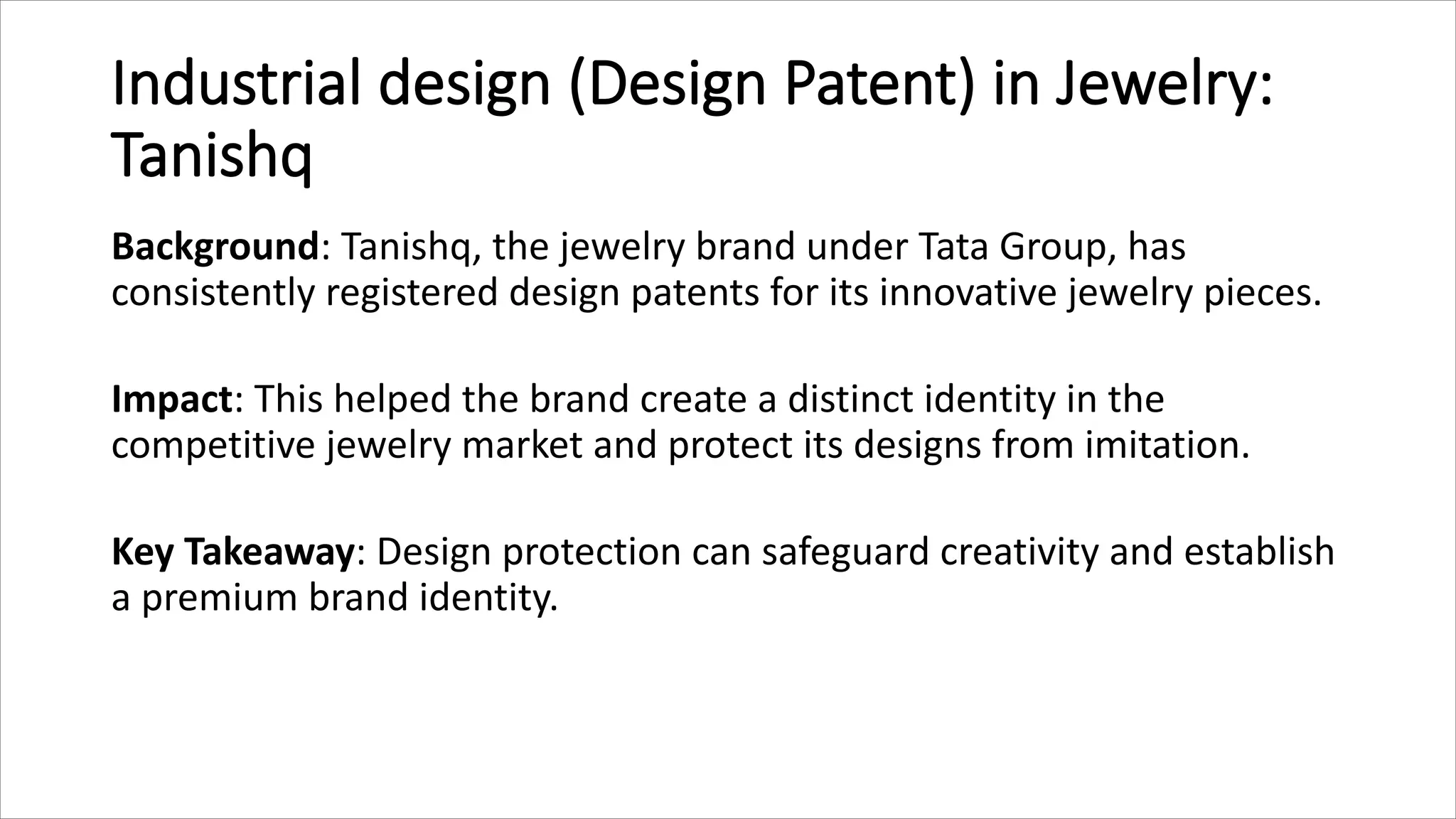 Industrial design (Design Patent) in Jewelry:
Tanishq
Background: Tanishq, the jewelry brand under Tata Group, has
consistently registered design patents for its innovative jewelry pieces.
Impact: This helped the brand create a distinct identity in the
competitive jewelry market and protect its designs from imitation.
Key Takeaway: Design protection can safeguard creativity and establish
a premium brand identity.
 