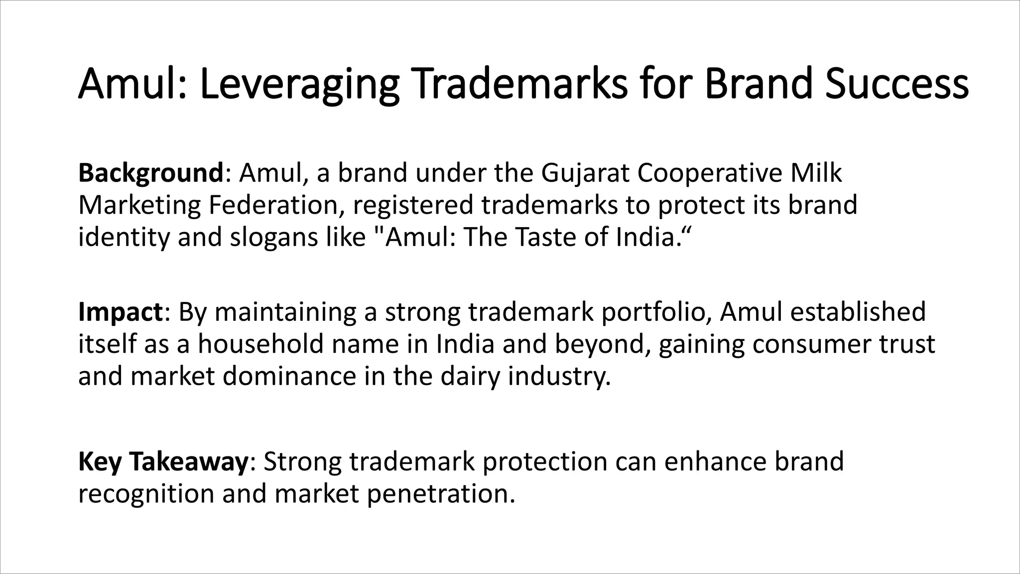 Amul: Leveraging Trademarks for Brand Success
Background: Amul, a brand under the Gujarat Cooperative Milk
Marketing Federation, registered trademarks to protect its brand
identity and slogans like "Amul: The Taste of India.“
Impact: By maintaining a strong trademark portfolio, Amul established
itself as a household name in India and beyond, gaining consumer trust
and market dominance in the dairy industry.
Key Takeaway: Strong trademark protection can enhance brand
recognition and market penetration.
 