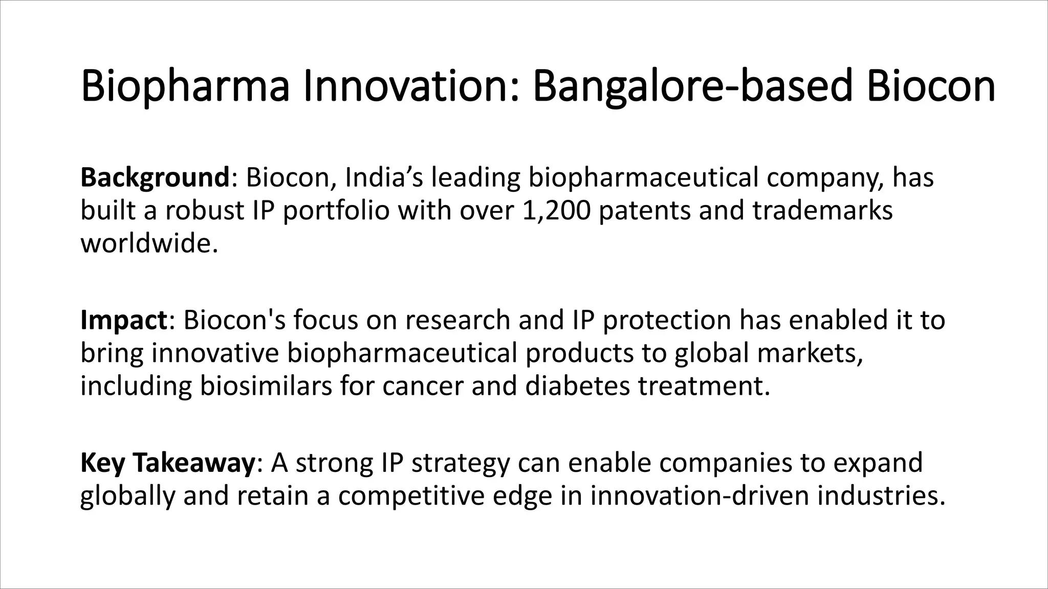 Biopharma Innovation: Bangalore-based Biocon
Background: Biocon, India’s leading biopharmaceutical company, has
built a robust IP portfolio with over 1,200 patents and trademarks
worldwide.
Impact: Biocon's focus on research and IP protection has enabled it to
bring innovative biopharmaceutical products to global markets,
including biosimilars for cancer and diabetes treatment.
Key Takeaway: A strong IP strategy can enable companies to expand
globally and retain a competitive edge in innovation-driven industries.
 