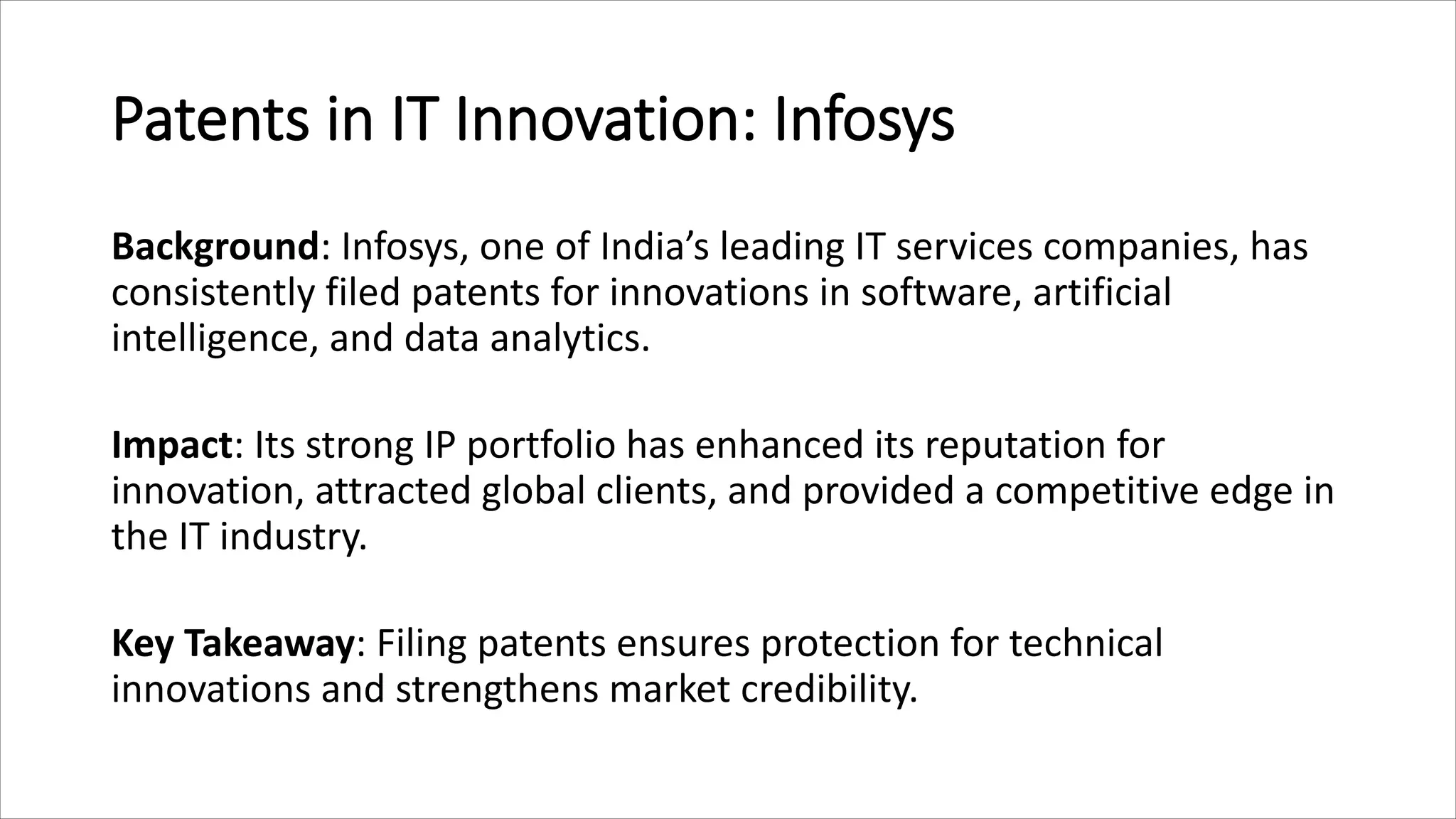 Patents in IT Innovation: Infosys
Background: Infosys, one of India’s leading IT services companies, has
consistently filed patents for innovations in software, artificial
intelligence, and data analytics.
Impact: Its strong IP portfolio has enhanced its reputation for
innovation, attracted global clients, and provided a competitive edge in
the IT industry.
Key Takeaway: Filing patents ensures protection for technical
innovations and strengthens market credibility.
 