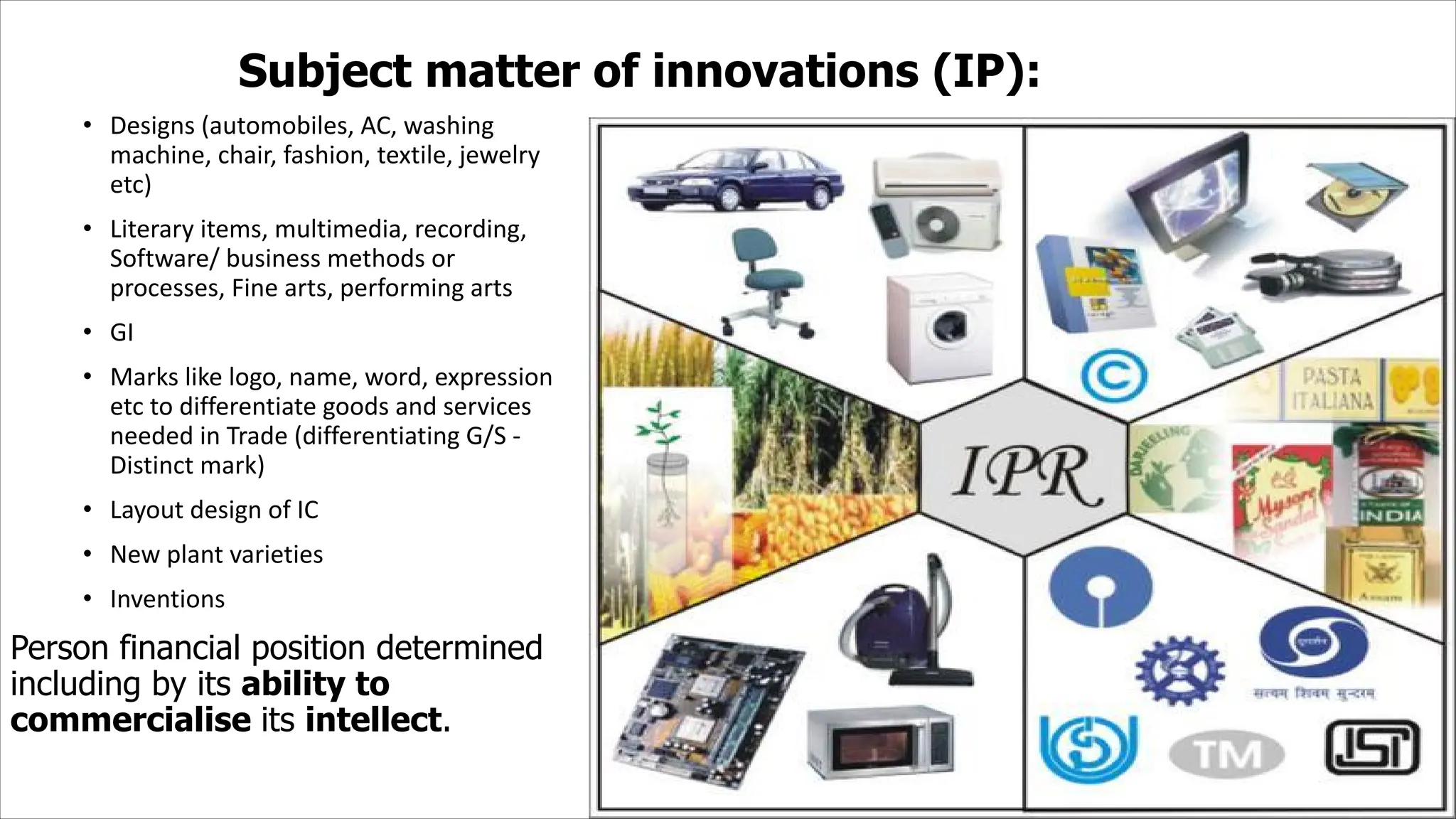 Subject matter of innovations (IP):
• Designs (automobiles, AC, washing
machine, chair, fashion, textile, jewelry
etc)
• Literary items, multimedia, recording,
Software/ business methods or
processes, Fine arts, performing arts
• GI
• Marks like logo, name, word, expression
etc to differentiate goods and services
needed in Trade (differentiating G/S -
Distinct mark)
• Layout design of IC
• New plant varieties
• Inventions
Person financial position determined
including by its ability to
commercialise its intellect.
 