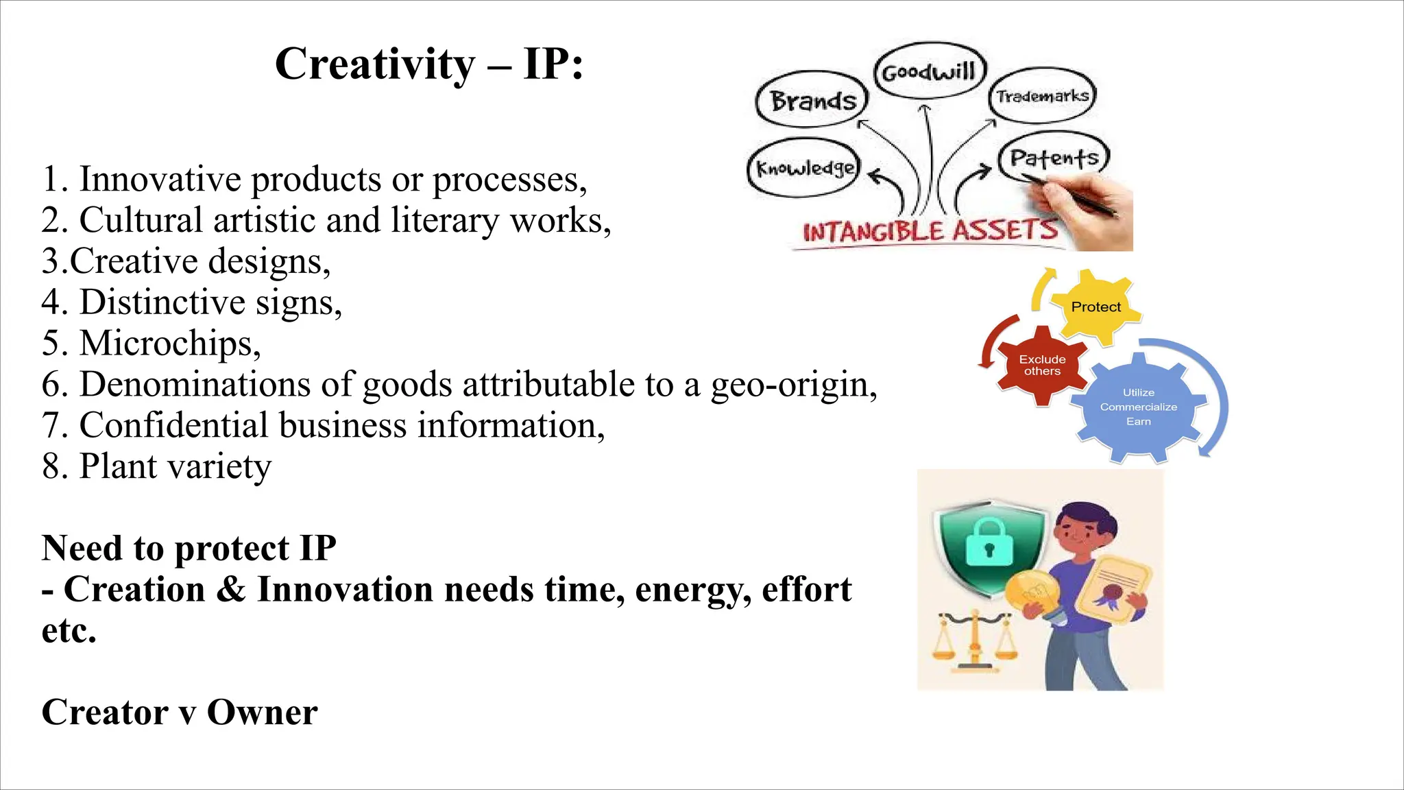 1. Innovative products or processes,
2. Cultural artistic and literary works,
3.Creative designs,
4. Distinctive signs,
5. Microchips,
6. Denominations of goods attributable to a geo-origin,
7. Confidential business information,
8. Plant variety
Need to protect IP
- Creation & Innovation needs time, energy, effort
etc.
Creator v Owner
Creativity – IP:
 
