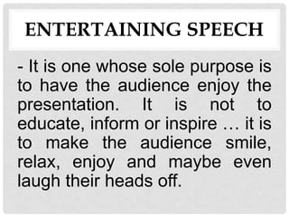 ENTERTAINING SPEECH
- It is one whose sole purpose is
to have the audience enjoy the
presentation. It is not to
educate, inform or inspire … it is
to make the audience smile,
relax, enjoy and maybe even
laugh their heads off.
 