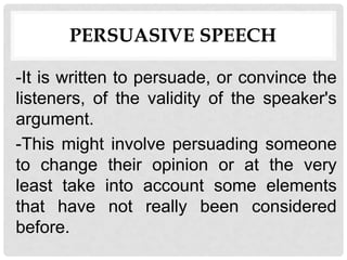 PERSUASIVE SPEECH
-It is written to persuade, or convince the
listeners, of the validity of the speaker's
argument.
-This might involve persuading someone
to change their opinion or at the very
least take into account some elements
that have not really been considered
before.
 