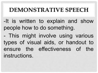 DEMONSTRATIVE SPEECH
-It is written to explain and show
people how to do something.
- This might involve using various
types of visual aids, or handout to
ensure the effectiveness of the
instructions.
 