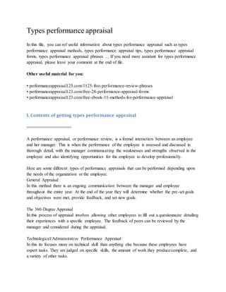 Types performance appraisal
In this file, you can ref useful information about types performance appraisal such as types
performance appraisal methods, types performance appraisal tips, types performance appraisal
forms, types performance appraisal phrases … If you need more assistant for types performance
appraisal, please leave your comment at the end of file.
Other useful material for you:
• performanceappraisal123.com/1125-free-performance-review-phrases
• performanceappraisal123.com/free-28-performance-appraisal-forms
• performanceappraisal123.com/free-ebook-11-methods-for-performance-appraisal
I. Contents of getting types performance appraisal
==================
A performance appraisal, or performance review, is a formal interaction between an employee
and her manager. This is when the performance of the employee is assessed and discussed in
thorough detail, with the manager communicating the weaknesses and strengths observed in the
employee and also identifying opportunities for the employee to develop professionally.
Here are some different types of performance appraisals that can be performed depending upon
the needs of the organization or the employee.
General Appraisal
In this method there is an ongoing communication between the manager and employee
throughout the entire year. At the end of the year they will determine whether the pre-set goals
and objectives were met, provide feedback, and set new goals.
The 360-Degree Appraisal
In this process of appraisal involves allowing other employees to fill out a questionnaire detailing
their experiences with a specific employee. The feedback of peers can be reviewed by the
manager and considered during the appraisal.
Technological/Administrative Performance Appraisal
In this its focuses more on technical skill than anything else because these employees have
expert tasks. They are judged on specific skills, the amount of work they produce/complete, and
a variety of other tasks.
 