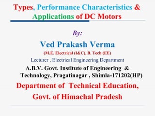 By:
Ved Prakash Verma
(M.E. Electrical (I&C), B. Tech (EE)
Lecturer , Electrical Engineering Department
A.B.V. Govt. Institute of Engineering &
Technology, Pragatinagar , Shimla-171202(HP)
Department of Technical Education,
Govt. of Himachal Pradesh
Types, Performance Characteristics &
Applications of DC Motors
 