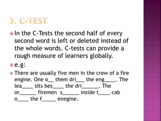  In the C-Tests the second half of every
second word is left or deleted instead of
the whole words. C-tests can provide a
rough measure of learners globally.
 e.g:
 There are usually five men in the crew of a fire
engine. One o__ them dri___ the eng____. The
lea____ sits bes____ the dri______. The
or______ firemen s______ inside t____ cab
o____ the f_____ enegine.
 
