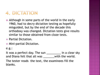  Although in some parts of the world in the early
1960, had to decry dictation testing as hopefully
misguided, but by the end of the decade this
orthodoxy was changed. Dictation tests give results
similar to those obtained from cloze tests.
 Partial Dictation.
 Mini-partial Dictation.
e.g.:
It was a perfect day. The sun _________ in a clear sky
and Diana felt that all was _______with the world.
The tester reads the text, the examinees fill the
blanks.
 